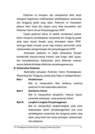 1.5. Pendelegasian Wewenang dan Tanggung Jawab yang Tepat 2
Pedoman ini mengatur dan menjabarkan lebih lanjut
mengenai bagaimana melaksanakan pendelegasian wewenang
dan tanggung jawab yang tepat. Pedoman ini merupakan
jabaran lebih lanjut dan bagian yang tidak terpisahkan dari
Pedoman Teknis Umum Penyelenggaraan SPIP.
Tujuan pedoman teknis ini adalah memberikan arahan
teknis mengenai pendelegasian wewenang dan tanggung jawab
yang tepat sesuai dengan yang diharapkan dalam SPIP,
sehingga dapat menjadi acuan bagi instansi pemerintah untuk
melaksanakan pengembangan dan penyelenggaraan SPIP.
Penerapan pedoman ini dapat disesuaikan dengan
karakteristik masing-masing instansi, baik fungsi, sifat, tujuan,
dan kompleksitasnya. Selanjutnya, perlu dilakukan evaluasi
secara berkala terhadap efektivitas penyelenggaraannya.
B. Sistematika Pedoman
Sistematika penyajian Pedoman Teknis Pendelegasian
Wewenang dan Tanggung Jawab yang Tepat ini sebagai berikut:
Bab I Pendahuluan
Bab ini menguraikan latar belakang perlunya
pedoman ini dan sistematika pedoman.
Bab II Gambaran Umum
Bab ini menguraikan pengertian, maksud, tujuan,
parameter penerapan, serta peraturan terkait.
Bab III Langkah-Langkah Penyelenggaraan
Bab ini menguraikan langkah-langkah yang perlu
dilaksanakan dalam menyelenggarakan sub unsur
pendelegasian wewenang dan tanggung jawab yang
tepat, yang terdiri dari tahap persiapan, pelaksanaan,
dan pelaporan.
 
