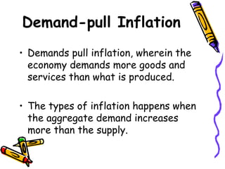 Demand-pull Inflation
• Demands pull inflation, wherein the
economy demands more goods and
services than what is produced.
• The types of inflation happens when
the aggregate demand increases
more than the supply.
 