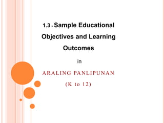 1.3 - Sample Educational
Objectives and Learning
Outcomes
in
ARALING PANLIPUNAN
(K to 12)
 