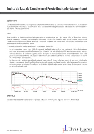 www.elvisjuarez.blogspot.com
IndicedeTasadeCambioenelPrecio(IndicadorMomentum)
Definición
El indice de cambio de tasa los los precios (Momentum Oscillator) -.Es un indicador momentum de análisis técni-
co, que refleja la tendencia y la estimación de la tasa de cambio de precio sobre la base de una comparación de
los valores actuales y anteriores
Uso
Este indicador se presenta como una línea que oscila alrededor de 100, cada nuevo valor se determina sobre la
base de los valores a precios corrientes y los valores de los períodos de varios años (por lo general un retraso de
10-14 puntos). Como un oscilador, la tasa de cambio de índice de precios debe ser utilizado en conjunción con el
análisis general de la tendencia actual.
Es un indicador de la conducta de interés en los casos siguientes:
• En la intersección con el eje x (100). En general, si el indicador se eleva por encima de 100 en la tendencia
creciente se considera señal de fortaleza. Si el indicador cae por debajo de 100, la señal se considera bajista.
• El rango de salida de comercio vigente. Casos de lograr un indicador de valores extremadamente altos o ba-
jos inusualmente confirmar la fuerza de la tendencia. Sin embargo, también pueden ser signos de un activo
de sobrecompra o sobreventa.
• La divergencia y la dinámica del indicador de los precios. Si el precio llega a nuevo récord, pero el indicador
tiende a caer, podría significar el debilitamiento de la tendencia al alza. Por otro lado, la caída de los precios a
otro mínimo, no ha sido confirmada por la dinámica del indicador puede ser un signo de inminente cambio
en la tendencia a la baja.
Cálculo
tasa de índice de cambio en el precio = (precio actual de cierre / Cierre algunos períodos atrás) x 100
 