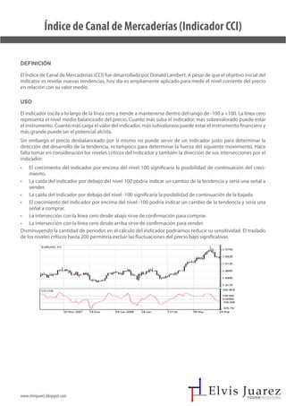 www.elvisjuarez.blogspot.com
Índice de Canal de Mercaderías (Indicador CCI)
Definición
El Índice de Canal de Mercaderías (CCI) fue desarrollado por Donald Lambert. A pesar de que el objetivo inicial del
indicator es revelar nuevas tendencias, hoy día es ampliamente aplicado para medir el nivel corriente del precio
en relación con su valor medio.
Uso
El indicador oscila a lo largo de la línea cero y tiende a mantenerse dentro del rango de -100 a +100. La línea cero
representa el nivel medio balanceado del precio. Cuanto más suba el indicador, más sobrevalorado puede estar
el instrumento. Cuanto más caiga el valor del indicador, más subvaloravo puede estar el instrumento financiero y
más grande puede ser el potencial alcista.
Sin embargo el precio desbalanceado por sí mismo no puede servir de un indicador justo para determinar la
dirección del desarrollo de la tendencia, ni tampoco para determinar la fuerza del siguiente movimiento. Hace
falta tomar en consideración los niveles críticos del indicador y también la dirección de sus intersecciones por el
indicador:
• El crecimiento del indicador por encima del nivel 100 significaría la posibilidad de continuación del creci-
miento.
• La caída del indicador por debajo del nivel 100 podría indicar un cambio de la tendencia y sería una señal a
vender.
• La caída del indicador por debajo del nivel -100 significaría la posibilidad de continuación de la bajada.
• El crecimiento del indicador por encima del nivel -100 podría indicar un cambio de la tendencia y sería una
señal a comprar.
• La intersección con la línea cero desde abajo sirve de confirmación para comprar.
• La intersección con la línea cero desde arriba sirve de confirmación para vender.
Disminuyendo la cantidad de períodos en el cálculo del indicador podríamos reducir su sensitividad. El traslado
de los niveles críticos hasta 200 permitiría excluir las fluctuaciones del precio bajo significativas.
 