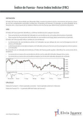 www.elvisjuarez.blogspot.com
Índice de Fuerza - Force Index Indictor (FRC)
Definición
El Índice de Fuerza, desarrollado por Alexander Elder, muestra la potencia de los movimientos de precios a base
de sus tres componentes esenciales: la dirección, el tamaño y el volumen. El indicador se oscila alrededor de la
línea de cero, o sea el punto de un balance relativo entre las fuerzas que determinan la dinámica del precio.
Uso
El Índice de Fuerza permite identificar y confirmar tendencias de cualquier duración:
• Para aumentar la sensitividad del indicador en una tendencia de corto plazo disminuimos el período.
• Para suavizar las fluctuaciones del indicador en una tendencia de largo plazo aumentamos el período.
El Índice de Fuerza puede indicar cambios en una tendencia:
• La terminación de una tendencia alcista si el indicador cae por debajo de cero con la divergencia entre el
precio y el indicador.
• La terminación de una tendencia bajista si el indicador entra en el terreno con la convergencia entre en precio
y el indicador.
En conjunto con un indicador de tendencia, el Índice de Fuerza puede ayudar a identificar las correcciones de la
tendencia:
• La corrección en marcos de una tendencia alcista con la caída del indicador después de un pico.
• La corrección en marcos de una tendencia bajista con el alza del indicador después de un fondo.
Cálculo
Índice de Fuerza(1) = {Cierre (período corriente) - Cierre (período anterior)} x Volumen
Índice de Fuerza(13) = 13-período EMA del Índice de Fuerza(1)
 