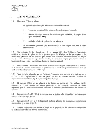 SOLAS/CONF.5/34
ANEXO 1
Página 8
I:CONFSOLAS534..doc
3 ÁMBITO DE APLICACIÓN
3.1 El presente Código se aplica a:
.1 los siguientes tipos de buques dedicados a viajes internacionales:
.1 buques de pasaje, incluidas las naves de pasaje de gran velocidad;
.2 buques de carga, incluidas las naves de gran velocidad, de arqueo bruto
igual o superior a 500; y
.3 unidades móviles de perforación mar adentro; y
.2 las instalaciones portuarias que presten servicio a tales buques dedicados a viajes
internacionales.
3.2 Sin perjuicio de las disposiciones de la sección 3.1.2, los Gobiernos Contratantes
decidirán el ámbito de aplicación de la presente parte del Código por lo que respecta a las
instalaciones portuarias de su territorio que, aunque sean utilizadas fundamentalmente por buques
que no estén dedicados a viajes internacionales, en ocasiones tengan que prestar servicio a
buques que lleguen a ellas o zarpen desde ellas en un viaje internacional.
3.2.1 Los Gobiernos Contratantes basarán las decisiones que adopten con respecto a lo indicado
en la sección 3.2 en una evaluación de la protección de la instalación portuaria llevada a cabo de
conformidad con la presente parte del Código.
3.2.2 Toda decisión adoptada por un Gobierno Contratante con respecto a lo indicado en la
sección 3.2 no comprometerá el nivel de protección que se pretende alcanzar mediante las
disposiciones del capítulo XI-2 y de la presente parte del Código.
3.3 El presente Código no es aplicable a los buques de guerra, ni a las unidades navales
auxiliares, ni a otros buques que, siendo propiedad de un Gobierno Contratante o estando
explotados por él, estén exclusivamente dedicados a servicios gubernamentales de carácter no
comercial.
3.4 Las secciones 5 a 13 y 19 de la presente parte se aplican a las compañías y los buques que
se especifican en la regla XI-2/4.
3.5 Las secciones 5 y 14 a 18 de la presente parte se aplican a las instalaciones portuarias que
se especifican en la regla XI-2/10.
3.6 Ninguna disposición del presente Código irá en perjuicio de los derechos u obligaciones
de los Estados en virtud del derecho internacional.
 