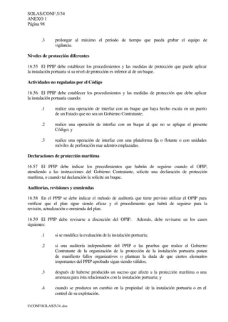 SOLAS/CONF.5/34
ANEXO 1
Página 98
I:CONFSOLAS534..doc
.3 prolongar al máximo el periodo de tiempo que pueda grabar el equipo de
vigilancia.
Niveles de protección diferentes
16.55 El PPIP debe establecer los procedimientos y las medidas de protección que puede aplicar
la instalación portuaria si su nivel de protección es inferior al de un buque.
Actividades no reguladas por el Código
16.56 El PPIP debe establecer los procedimientos y las medidas de protección que debe aplicar
la instalación portuaria cuando:
.1 realice una operación de interfaz con un buque que haya hecho escala en un puerto
de un Estado que no sea un Gobierno Contratante;
.2 realice una operación de interfaz con un buque al que no se aplique el presente
Código; y
.3 realice una operación de interfaz con una plataforma fija o flotante o con unidades
móviles de perforación mar adentro emplazadas.
Declaraciones de protección marítima
16.57 El PPIP debe indicar los procedimientos que habrán de seguirse cuando el OPIP,
atendiendo a las instrucciones del Gobierno Contratante, solicite una declaración de protección
marítima, o cuando tal declaración la solicite un buque.
Auditorías, revisiones y enmiendas
16.58 En el PPIP se debe indicar el método de auditoría que tiene previsto utilizar el OPIP para
verificar que el plan sigue siendo eficaz y el procedimiento que habrá de seguirse para la
revisión, actualización o enmienda del plan.
16.59 El PPIP debe revisarse a discreción del OPIP. Además, debe revisarse en los casos
siguientes:
.1 si se modifica la evaluación de la instalación portuaria;
.2 si una auditoría independiente del PPIP o las pruebas que realice el Gobierno
Contratante de la organización de la protección de la instalación portuaria ponen
de manifiesto fallos organizativos o plantean la duda de que ciertos elementos
importantes del PPIP aprobado sigan siendo válidos;
.3 después de haberse producido un suceso que afecte a la protección marítima o una
amenaza para ésta relacionados con la instalación portuaria; y
.4 cuando se produzca un cambio en la propiedad de la instalación portuaria o en el
control de su explotación.
 