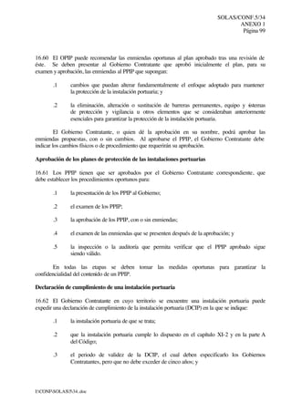 SOLAS/CONF.5/34
ANEXO 1
Página 99
I:CONFSOLAS534..doc
16.60 El OPIP puede recomendar las enmiendas oportunas al plan aprobado tras una revisión de
éste. Se deben presentar al Gobierno Contratante que aprobó inicialmente el plan, para su
examen y aprobación, las enmiendas al PPIP que supongan:
.1 cambios que puedan alterar fundamentalmente el enfoque adoptado para mantener
la protección de la instalación portuaria; y
.2 la eliminación, alteración o sustitución de barreras permanentes, equipo y sistemas
de protección y vigilancia u otros elementos que se consideraban anteriormente
esenciales para garantizar la protección de la instalación portuaria.
El Gobierno Contratante, o quien dé la aprobación en su nombre, podrá aprobar las
enmiendas propuestas, con o sin cambios. Al aprobarse el PPIP, el Gobierno Contratante debe
indicar los cambios físicos o de procedimiento que requerirán su aprobación.
Aprobación de los planes de protección de las instalaciones portuarias
16.61 Los PPIP tienen que ser aprobados por el Gobierno Contratante correspondiente, que
debe establecer los procedimientos oportunos para:
.1 la presentación de los PPIP al Gobierno;
.2 el examen de los PPIP;
.3 la aprobación de los PPIP, con o sin enmiendas;
.4 el examen de las enmiendas que se presenten después de la aprobación; y
.5 la inspección o la auditoría que permita verificar que el PPIP aprobado sigue
siendo válido.
En todas las etapas se deben tomar las medidas oportunas para garantizar la
confidencialidad del contenido de un PPIP.
Declaración de cumplimiento de una instalación portuaria
16.62 El Gobierno Contratante en cuyo territorio se encuentre una instalación portuaria puede
expedir una declaración de cumplimiento de la instalación portuaria (DCIP) en la que se indique:
.1 la instalación portuaria de que se trata;
.2 que la instalación portuaria cumple lo dispuesto en el capítulo XI-2 y en la parte A
del Código;
.3 el periodo de validez de la DCIP, el cual deben especificarlo los Gobiernos
Contratantes, pero que no debe exceder de cinco años; y
 