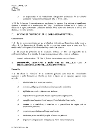 SOLAS/CONF.5/34
ANEXO 1
Página 100
I:CONFSOLAS534..doc
.4 las disposiciones de las verificaciones subsiguientes establecidas por el Gobierno
Contratante y una confirmación cuando éstas se lleven a cabo.
16.63 La declaración de cumplimiento de una instalación portuaria debe ajustarse al modelo que
figura en el apéndice de la presente parte del Código. Si el idioma utilizado no es el español, el
francés ni el inglés, el Gobierno Contratante también puede incluir una traducción a uno de esos
idiomas, si lo estima oportuno.
17 OFICIAL DE PROTECCIÓN DE LA INSTALACIÓN PORTUARIA
Generalidades
17.1 En los casos excepcionales en que el oficial de protección del buque tenga dudas sobre la
validez de los documentos de identidad de las personas que deseen subir a bordo con fines
oficiales, el oficial de protección de la instalación portuaria debe ayudarle.
17.2 El oficial de protección de la instalación portuaria no debe ser responsable de la
confirmación habitual de la identidad de las personas que deseen subir a bordo de los buques.
Además, en las secciones 15, 16 y 18 figuran otras orientaciones pertinentes.
18 FORMACIÓN, EJERCICIOS Y PRÁCTICAS EN RELACIÓN CON LA
PROTECCIÓN DE LAS INSTALACIONES PORTUARIAS
Formación
18.1 El oficial de protección de la instalación portuaria debe tener los conocimientos
necesarios y recibir formación en relación con todos o algunos de los siguientes aspectos, según
proceda:
.1 administración de la protección marítima;
.2 convenios, códigos y recomendaciones internacionales pertinentes;
.3 legislación y normativa gubernamental pertinente;
.4 responsabilidades y funciones de otras organizaciones de protección;
.5 metodología de la evaluación de la protección de la instalación portuaria;
.6 métodos de reconocimiento e inspección de la protección de los buques y de las
instalaciones portuarias;
.7 operaciones y condiciones del buque y del puerto;
.8 medidas de protección del buque y de la instalación portuaria;
.9 preparación y respuesta ante emergencias y planes para contingencias;
 