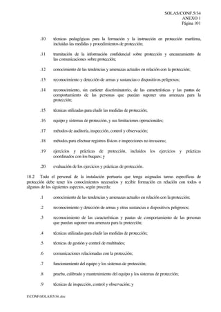 SOLAS/CONF.5/34
ANEXO 1
Página 101
I:CONFSOLAS534..doc
.10 técnicas pedagógicas para la formación y la instrucción en protección marítima,
incluidas las medidas y procedimientos de protección;
.11 tramitación de la información confidencial sobre protección y encauzamiento de
las comunicaciones sobre protección;
.12 conocimiento de las tendencias y amenazas actuales en relación con la protección;
.13 reconocimiento y detección de armas y sustancias o dispositivos peligrosos;
.14 reconocimiento, sin carácter discriminatorio, de las características y las pautas de
comportamiento de las personas que puedan suponer una amenaza para la
protección;
.15 técnicas utilizadas para eludir las medidas de protección;
.16 equipo y sistemas de protección, y sus limitaciones operacionales;
.17 métodos de auditoría, inspección, control y observación;
.18 métodos para efectuar registros físicos e inspecciones no invasoras;
.19 ejercicios y prácticas de protección, incluidos los ejercicios y prácticas
coordinados con los buques; y
.20 evaluación de los ejercicios y prácticas de protección.
18.2 Todo el personal de la instalación portuaria que tenga asignadas tareas específicas de
protección debe tener los conocimientos necesarios y recibir formación en relación con todos o
algunos de los siguientes aspectos, según proceda:
.1 conocimiento de las tendencias y amenazas actuales en relación con la protección;
.2 reconocimiento y detección de armas y otras sustancias o dispositivos peligrosos;
.3 reconocimiento de las características y pautas de comportamiento de las personas
que puedan suponer una amenaza para la protección;
.4 técnicas utilizadas para eludir las medidas de protección;
.5 técnicas de gestión y control de multitudes;
.6 comunicaciones relacionadas con la protección;
.7 funcionamiento del equipo y los sistemas de protección;
.8 prueba, calibrado y mantenimiento del equipo y los sistemas de protección;
.9 técnicas de inspección, control y observación; y
 