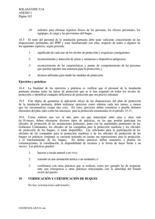 SOLAS/CONF.5/34
ANEXO 1
Página 102
I:CONFSOLAS534..doc
.10 métodos para efectuar registros físicos de las personas, los efectos personales, los
equipajes, la carga y las provisiones del buque.
18.3 El resto del personal de la instalación portuaria debe tener suficiente conocimiento de las
disposiciones pertinentes del PPIP y estar familiarizado con ellas, respecto de todos o algunos de
los siguientes aspectos, según proceda:
.1 significado de cada uno de los niveles de protección y exigencias consiguientes;
.2 reconocimiento y detección de armas y sustancias o dispositivos peligrosos;
.3 reconocimiento de las características y pautas de comportamiento de las personas
que puedan suponer una amenaza para la protección; y
.4 técnicas utilizadas para eludir las medidas de protección.
Ejercicios y prácticas
18.4 La finalidad de los ejercicios y prácticas es verificar que el personal de la instalación
portuaria domina todas las tareas de protección que se le han asignado en todos los niveles de
protección, e identificar cualquier deficiencia de protección que sea preciso subsanar.
18.5 Con objeto de garantizar la aplicación eficaz de las disposiciones del plan de protección
de la instalación portuaria, deben realizarse ejercicios como mínimo cada tres meses, a menos
que las circunstancias exijan otra cosa. En estos ejercicios deben someterse a prueba distintos
elementos del plan, tales como las amenazas para la protección enumeradas en el párrafo 15.11.
18.6 Como mínimo una vez al año, pero sin que transcurran entre unas y otras más
de 18 meses, deben efectuarse diversos tipos de prácticas, en las que podrán participar los
oficiales de protección de las instalaciones portuarias, junto con las autoridades pertinentes de los
Gobiernos Contratantes, los oficiales de las compañías para la protección marítima y los oficiales
de protección de los buques, si están disponibles. Las solicitudes para la participación de los
oficiales de las compañías para la protección marítima o de los oficiales de protección de los
buques en prácticas conjuntas se cursarán teniendo en cuenta sus repercusiones para la protección
y el funcionamiento de los buques. En dichas prácticas deben someterse a prueba las
comunicaciones, la coordinación, la disponibilidad de recursos y la forma de hacer frente a un
suceso. Las prácticas pueden:
.1 hacerse a escala natural o en vivo;
.2 consistir en una simulación teórica o un seminario; o
.3 combinarse con otras prácticas que se realicen, como por ejemplo las de respuesta
ante una emergencia u otras prácticas relacionadas con la autoridad del Estado
rector del puerto.
19 VERIFICACIÓN Y CERTIFICACIÓN DE BUQUES
No hay orientaciones adicionales.
 