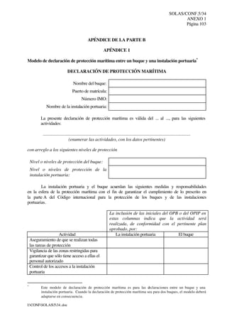 SOLAS/CONF.5/34
ANEXO 1
Página 103
I:CONFSOLAS534..doc
APÉNDICE DE LA PARTE B
APÉNDICE 1
Modelo de declaración de protección marítima entre un buque y una instalación portuaria*
DECLARACIÓN DE PROTECCIÓN MARÍTIMA
Nombre del buque:
Puerto de matrícula:
Número IMO:
Nombre de la instalación portuaria:
La presente declaración de protección marítima es válida del ... al ..., para las siguientes
actividades:
.................................................................................................................................
(enumerar las actividades, con los datos pertinentes)
con arreglo a los siguientes niveles de protección
Nivel o niveles de protección del buque:
Nivel o niveles de protección de la
instalación portuaria:
La instalación portuaria y el buque acuerdan las siguientes medidas y responsabilidades
en la esfera de la protección marítima con el fin de garantizar el cumplimiento de lo prescrito en
la parte A del Código internacional para la protección de los buques y de las instalaciones
portuarias.
La inclusión de las iniciales del OPB o del OPIP en
estas columnas indica que la actividad será
realizada, de conformidad con el pertinente plan
aprobado, por:
Actividad La instalación portuaria El buque
Aseguramiento de que se realizan todas
las tareas de protección
Vigilancia de las zonas restringidas para
garantizar que sólo tiene acceso a ellas el
personal autorizado
Control de los accesos a la instalación
portuaria
*
Este modelo de declaración de protección marítima es para las declaraciones entre un buque y una
instalación portuaria. Cuando la declaración de protección marítima sea para dos buques, el modelo deberá
adaptarse en consecuencia.
 