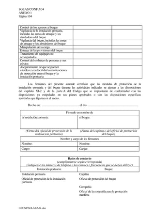 SOLAS/CONF.5/34
ANEXO 1
Página 104
I:CONFSOLAS534..doc
Control de los accesos al buque
Vigilancia de la instalación portuaria,
incluidas las zonas de atraque y los
alrededores del buque
Vigilancia del buque, incluidas las zonas
de atraque y los alrededores del buque
Manipulación de la carga
Entrega de las provisiones del buque
Tratamiento de equipajes no
acompañados
Control del embarco de personas y sus
efectos
Aseguramiento de que se pueden
establecer con facilidad comunicaciones
de protección entre el buque y la
instalación portuaria
Los firmantes del presente acuerdo certifican que las medidas de protección de la
instalación portuaria y del buque durante las actividades indicadas se ajustan a las disposiciones
del capítulo XI-2 y de la parte A del Código que se implantarán de conformidad con las
disposiciones ya estipuladas en sus planes aprobados o con las disposiciones específicas
acordadas que figuran en el anexo.
Hecho en: ................................................ el día ..................................................................
Firmado en nombre de
la instalación portuaria: el buque:
(Firma del oficial de protección de la
instalación portuaria)
(Firma del capitán o del oficial de protección
del buque)
Nombre y cargo de los firmantes
Nombre: Nombre:
Cargo: Cargo:
Datos de contacto
(cumpliméntese según corresponda)
(indíquense los números de teléfono o los canales o frecuencias que se deben utilizar)
Instalación portuaria: Buque:
Instalación portuaria Capitán
Oficial de protección de la instalación
portuaria
Oficial de protección del buque
Compañía
Oficial de la compañía para la protección
marítima
 