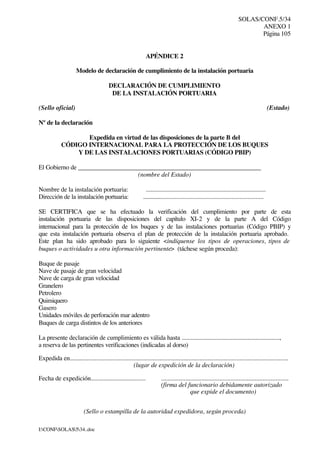 SOLAS/CONF.5/34
ANEXO 1
Página 105
I:CONFSOLAS534..doc
APÉNDICE 2
Modelo de declaración de cumplimiento de la instalación portuaria
DECLARACIÓN DE CUMPLIMIENTO
DE LA INSTALACIÓN PORTUARIA
(Sello oficial) (Estado)
Nº de la declaración
Expedida en virtud de las disposiciones de la parte B del
CÓDIGO INTERNACIONAL PARA LA PROTECCIÓN DE LOS BUQUES
Y DE LAS INSTALACIONES PORTUARIAS (CÓDIGO PBIP)
El Gobierno de _________________________________________________________
(nombre del Estado)
Nombre de la instalación portuaria: .............................................................................
Dirección de la instalación portuaria: ............................................................................
SE CERTIFICA que se ha efectuado la verificación del cumplimiento por parte de esta
instalación portuaria de las disposiciones del capítulo XI-2 y de la parte A del Código
internacional para la protección de los buques y de las instalaciones portuarias (Código PBIP) y
que esta instalación portuaria observa el plan de protección de la instalación portuaria aprobado.
Este plan ha sido aprobado para lo siguiente <indíquense los tipos de operaciones, tipos de
buques o actividades u otra información pertinente> (táchese según proceda):
Buque de pasaje
Nave de pasaje de gran velocidad
Nave de carga de gran velocidad
Granelero
Petrolero
Quimiquero
Gasero
Unidades móviles de perforación mar adentro
Buques de carga distintos de los anteriores
La presente declaración de cumplimiento es válida hasta ................................................................,
a reserva de las pertinentes verificaciones (indicadas al dorso)
Expedida en........................................................................................................................................
(lugar de expedición de la declaración)
Fecha de expedición................................... ...............................................................................
(firma del funcionario debidamente autorizado
que expide el documento)
(Sello o estampilla de la autoridad expedidora, según proceda)
 
