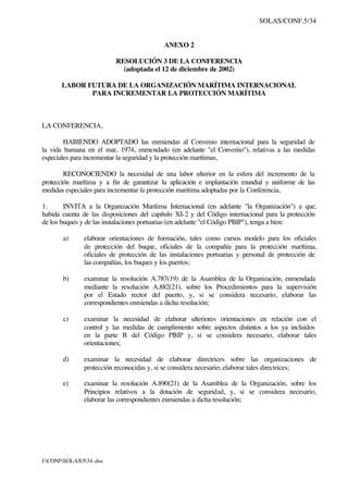 SOLAS/CONF.5/34
I:CONFSOLAS534..doc
ANEXO 2
RESOLUCIÓN 3 DE LA CONFERENCIA
(adoptada el 12 de diciembre de 2002)
LABOR FUTURA DE LA ORGANIZACIÓN MARÍTIMA INTERNACIONAL
PARA INCREMENTAR LA PROTECCIÓN MARÍTIMA
LA CONFERENCIA,
HABIENDO ADOPTADO las enmiendas al Convenio internacional para la seguridad de
la vida humana en el mar, 1974, enmendado (en adelante "el Convenio"), relativas a las medidas
especiales para incrementar la seguridad y la protección marítimas,
RECONOCIENDO la necesidad de una labor ulterior en la esfera del incremento de la
protección marítima y a fin de garantizar la aplicación e implantación mundial y uniforme de las
medidas especiales para incrementar la protección marítima adoptadas por la Conferencia,
1. INVITA a la Organización Marítima Internacional (en adelante "la Organización") a que,
habida cuenta de las disposiciones del capítulo XI-2 y del Código internacional para la protección
de los buques y de las instalaciones portuarias (en adelante "el Código PBIP"), tenga a bien:
a) elaborar orientaciones de formación, tales como cursos modelo para los oficiales
de protección del buque, oficiales de la compañía para la protección marítima,
oficiales de protección de las instalaciones portuarias y personal de protección de
las compañías, los buques y los puertos;
b) examinar la resolución A.787(19) de la Asamblea de la Organización, enmendada
mediante la resolución A.882(21), sobre los Procedimientos para la supervisión
por el Estado rector del puerto, y, si se considera necesario, elaborar las
correspondientes enmiendas a dicha resolución;
c) examinar la necesidad de elaborar ulteriores orientaciones en relación con el
control y las medidas de cumplimiento sobre aspectos distintos a los ya incluidos
en la parte B del Código PBIP y, si se considera necesario, elaborar tales
orientaciones;
d) examinar la necesidad de elaborar directrices sobre las organizaciones de
protección reconocidas y, si se considera necesario, elaborar tales directrices;
e) examinar la resolución A.890(21) de la Asamblea de la Organización, sobre los
Principios relativos a la dotación de seguridad, y, si se considera necesario,
elaborar las correspondientes enmiendas a dicha resolución;
 