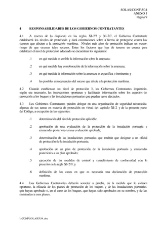 SOLAS/CONF.5/34
ANEXO 1
Página 9
I:CONFSOLAS534..doc
4 RESPONSABILIDADES DE LOS GOBIERNOS CONTRATANTES
4.1 A reserva de lo dispuesto en las reglas XI-2/3 y XI-2/7, el Gobierno Contratante
establecerá los niveles de protección y dará orientaciones sobre la forma de protegerse contra los
sucesos que afecten a la protección marítima. Niveles más altos de protección indican un mayor
riesgo de que ocurran tales sucesos. Entre los factores que han de tenerse en cuenta para
establecer el nivel de protección adecuado se encuentran los siguientes:
.1 en qué medida es creíble la información sobre la amenaza;
.2 en qué medida hay corroboración de la información sobre la amenaza;
.3 en qué medida la información sobre la amenaza es específica o inminente; y
.4 las posibles consecuencias del suceso que afecte a la protección marítima.
4.2 Cuando establezcan un nivel de protección 3, los Gobiernos Contratantes impartirán,
según sea necesario, las instrucciones oportunas y facilitarán información sobre los aspectos de
protección a los buques y las instalaciones portuarias que puedan verse afectados.
4.3 Los Gobiernos Contratantes pueden delegar en una organización de seguridad reconocida
algunas de sus tareas en materia de protección en virtud del capítulo XI-2 y de la presente parte
del Código, a excepción de las siguientes:
.1 determinación del nivel de protección aplicable;
.2 aprobación de una evaluación de la protección de la instalación portuaria y
enmiendas posteriores a una evaluación aprobada;
.3 determinación de las instalaciones portuarias que tendrán que designar a un oficial
de protección de la instalación portuaria;
.4 aprobación de un plan de protección de la instalación portuaria y enmiendas
posteriores a un plan aprobado;
.5 ejecución de las medidas de control y cumplimiento de conformidad con lo
prescrito en la regla XI-2/9; y
.6 definición de los casos en que es necesaria una declaración de protección
marítima.
4.4 Los Gobiernos Contratantes deberán someter a prueba, en la medida que lo estimen
oportuno, la eficacia de los planes de protección de los buques y de las instalaciones portuarias
que hayan aprobado o, en el caso de los buques, que hayan sido aprobados en su nombre, y de las
enmiendas a esos planes.
 