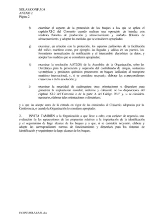 SOLAS/CONF.5/34
ANEXO 2
Página 2
I:CONFSOLAS534..doc
f) examinar el aspecto de la protección de los buques a los que se aplica el
capítulo XI-2 del Convenio cuando realicen una operación de interfaz con
unidades flotantes de producción y almacenamiento y unidades flotantes de
almacenamiento, y adoptar las medidas que se consideren apropiadas;
g) examinar, en relación con la protección, los aspectos pertinentes de la facilitación
del tráfico marítimo como, por ejemplo, las llegadas y salidas en los puertos, los
formularios normalizados de notificación y el intercambio electrónico de datos, y
adoptar las medidas que se consideren apropiadas;
h) examinar la resolución A.872(20) de la Asamblea de la Organización, sobre las
Directrices para la prevención y supresión del contrabando de drogas, sustancias
sicotrópicas y productos químicos precursores en buques dedicados al transporte
marítimo internacional, y, si se considera necesario, elaborar las correspondientes
enmiendas a dicha resolución; y
i) examinar la necesidad de cualesquiera otras orientaciones o directrices para
garantizar la implantación mundial, uniforme y coherente de las disposiciones del
capítulo XI-2 del Convenio o de la parte A del Código PBIP y, si se considera
necesario, elaborar tales orientaciones o directrices;
y a que las adopte antes de la entrada en vigor de las enmiendas al Convenio adoptadas por la
Conferencia, o cuando la Organización lo considere apropiado;
2. INVITA TAMBIÉN a la Organización a que lleve a cabo, con carácter de urgencia, una
evaluación de las repercusiones de las propuestas relativas a la implantación de la identificación
y el seguimiento de largo alcance de los buques y a que, si se considera necesario, elabore y
adopte las correspondientes normas de funcionamiento y directrices para los sistemas de
identificación y seguimiento de largo alcance de los buques.
 