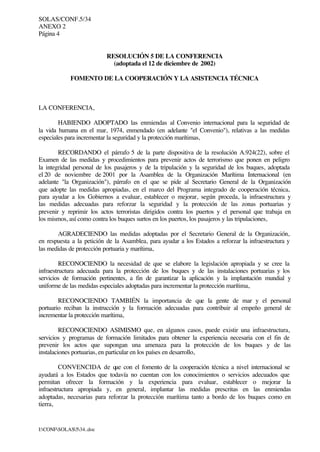 SOLAS/CONF.5/34
ANEXO 2
Página 4
I:CONFSOLAS534..doc
RESOLUCIÓN 5 DE LA CONFERENCIA
(adoptada el 12 de diciembre de 2002)
FOMENTO DE LA COOPERACIÓN Y LA ASISTENCIA TÉCNICA
LA CONFERENCIA,
HABIENDO ADOPTADO las enmiendas al Convenio internacional para la seguridad de
la vida humana en el mar, 1974, enmendado (en adelante "el Convenio"), relativas a las medidas
especiales para incrementar la seguridad y la protección marítimas,
RECORDANDO el párrafo 5 de la parte dispositiva de la resolución A.924(22), sobre el
Examen de las medidas y procedimientos para prevenir actos de terrorismo que ponen en peligro
la integridad personal de los pasajeros y de la tripulación y la seguridad de los buques, adoptada
el 20 de noviembre de 2001 por la Asamblea de la Organización Marítima Internacional (en
adelante "la Organización"), párrafo en el que se pide al Secretario General de la Organización
que adopte las medidas apropiadas, en el marco del Programa integrado de cooperación técnica,
para ayudar a los Gobiernos a evaluar, establecer o mejorar, según proceda, la infraestructura y
las medidas adecuadas para reforzar la seguridad y la protección de las zonas portuarias y
prevenir y reprimir los actos terroristas dirigidos contra los puertos y el personal que trabaja en
los mismos, así como contra los buques surtos en los puertos, los pasajeros y las tripulaciones,
AGRADECIENDO las medidas adoptadas por el Secretario General de la Organización,
en respuesta a la petición de la Asamblea, para ayudar a los Estados a reforzar la infraestructura y
las medidas de protección portuaria y marítima,
RECONOCIENDO la necesidad de que se elabore la legislación apropiada y se cree la
infraestructura adecuada para la protección de los buques y de las instalaciones portuarias y los
servicios de formación pertinentes, a fin de garantizar la aplicación y la implantación mundial y
uniforme de las medidas especiales adoptadas para incrementar la protección marítima,
RECONOCIENDO TAMBIÉN la importancia de que la gente de mar y el personal
portuario reciban la instrucción y la formación adecuadas para contribuir al empeño general de
incrementar la protección marítima,
RECONOCIENDO ASIMISMO que, en algunos casos, puede existir una infraestructura,
servicios y programas de formación limitados para obtener la experiencia necesaria con el fin de
prevenir los actos que supongan una amenaza para la protección de los buques y de las
instalaciones portuarias, en particular en los países en desarrollo,
CONVENCIDA de que con el fomento de la cooperación técnica a nivel internacional se
ayudará a los Estados que todavía no cuentan con los conocimientos o servicios adecuados que
permitan ofrecer la formación y la experiencia para evaluar, establecer o mejorar la
infraestructura apropiada y, en general, implantar las medidas prescritas en las enmiendas
adoptadas, necesarias para reforzar la protección marítima tanto a bordo de los buques como en
tierra,
 