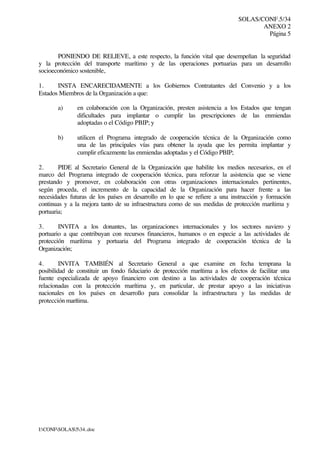 SOLAS/CONF.5/34
ANEXO 2
Página 5
I:CONFSOLAS534..doc
PONIENDO DE RELIEVE, a este respecto, la función vital que desempeñan la seguridad
y la protección del transporte marítimo y de las operaciones portuarias para un desarrollo
socioeconómico sostenible,
1. INSTA ENCARECIDAMENTE a los Gobiernos Contratantes del Convenio y a los
Estados Miembros de la Organización a que:
a) en colaboración con la Organización, presten asistencia a los Estados que tengan
dificultades para implantar o cumplir las prescripciones de las enmiendas
adoptadas o el Código PBIP; y
b) utilicen el Programa integrado de cooperación técnica de la Organización como
una de las principales vías para obtener la ayuda que les permita implantar y
cumplir eficazmente las enmiendas adoptadas y el Código PBIP;
2. PIDE al Secretario General de la Organización que habilite los medios necesarios, en el
marco del Programa integrado de cooperación técnica, para reforzar la asistencia que se viene
prestando y promover, en colaboración con otras organizaciones internacionales pertinentes,
según proceda, el incremento de la capacidad de la Organización para hacer frente a las
necesidades futuras de los países en desarrollo en lo que se refiere a una instrucción y formación
continuas y a la mejora tanto de su infraestructura como de sus medidas de protección marítima y
portuaria;
3. INVITA a los donantes, las organizaciones internacionales y los sectores naviero y
portuario a que contribuyan con recursos financieros, humanos o en especie a las actividades de
protección marítima y portuaria del Programa integrado de cooperación técnica de la
Organización;
4. INVITA TAMBIÉN al Secretario General a que examine en fecha temprana la
posibilidad de constituir un fondo fiduciario de protección marítima a los efectos de facilitar una
fuente especializada de apoyo financiero con destino a las actividades de cooperación técnica
relacionadas con la protección marítima y, en particular, de prestar apoyo a las iniciativas
nacionales en los países en desarrollo para consolidar la infraestructura y las medidas de
protección marítima.
 