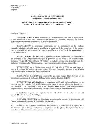 SOLAS/CONF.5/34
ANEXO 2
Página 6
I:CONFSOLAS534..doc
RESOLUCIÓN 6 DE LA CONFERENCIA
(adoptada el 12 de diciembre de 2002)
PRONTA IMPLANTACIÓN DE LAS MEDIDAS ESPECIALES
PARA INCREMENTAR LA PROTECCIÓN MARÍTIMA
LA CONFERENCIA,
HABIENDO ADOPTADO las enmiendas al Convenio internacional para la seguridad de
la vida humana en el mar, 1974, enmendado (en adelante "el Convenio"), relativas a las medidas
especiales para incrementar la seguridad y la protección marítimas,
RECONOCIENDO la importante contribución que la implantación de las medidas
especiales adoptadas supondrá para la seguridad y la protección de las operaciones de los buques,
para la prevención de la contaminación y para la seguridad y la protección de las personas tanto a
bordo como en tierra,
RECONOCIENDO TAMBIÉN que la implantación de las disposiciones del capítulo XI-2
del Convenio y del Código internacional para la protección de los buques y de las instalaciones
portuarias (Código PBIP) (en adelante "el Código") se traducirá en una carga importante para los
Gobiernos Contratantes, las Administraciones y las organizaciones de protección reconocidas,
RECORDANDO que el Código exige, a partir del 1 de julio de 2004, que todo buque al
que se le apliquen las disposiciones del capítulo XI-2 del Convenio y la parte A del Código
disponga de un plan de protección del buque adecuado,
RECORDANDO TAMBIÉN que se prescribe que tales buques deben disponer de un
Certificado internacional de protección del buque a más tardar el 1 de julio de 2004,
RECONOCIENDO ASIMISMO que el proceso de verificación del cumplimiento de las
prescripciones del capítulo XI-2 y del Código por un buque al que se apliquen las disposiciones
del capítulo XI-2 del Convenio y la parte A del Código no puede llevarse a cabo hasta que el plan
de protección del buque se haya aprobado y sus disposiciones se hayan implantado a bordo,
DESEANDO asegurar una implantación sin dificultades de las disposiciones del
capítulo XI-2 del Convenio y del Código,
TENIENDO PRESENTES las dificultades experimentadas durante la implantación del
Código internacional de gestión de la seguridad (Código IGS),
1. SEÑALA a los Gobiernos Contratantes del Convenio y al sector que ni el capítulo XI-2
del Convenio ni el Código contemplan la ampliación de los plazos de implantación de las
medidas especiales para incrementar la protección marítima;
 