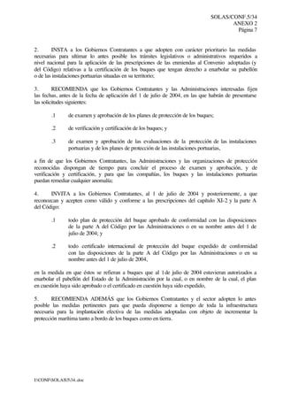 SOLAS/CONF.5/34
ANEXO 2
Página 7
I:CONFSOLAS534..doc
2. INSTA a los Gobiernos Contratantes a que adopten con carácter prioritario las medidas
necesarias para ultimar lo antes posible los trámites legislativos o administrativos requeridos a
nivel nacional para la aplicación de las prescripciones de las enmiendas al Convenio adoptadas (y
del Código) relativas a la certificación de los buques que tengan derecho a enarbolar su pabellón
o de las instalaciones portuarias situadas en su territorio;
3. RECOMIENDA que los Gobiernos Contratantes y las Administraciones interesadas fijen
las fechas, antes de la fecha de aplicación del 1 de julio de 2004, en las que habrán de presentarse
las solicitudes siguientes:
.1 de examen y aprobación de los planes de protección de los buques;
.2 de verificación y certificación de los buques; y
.3 de examen y aprobación de las evaluaciones de la protección de las instalaciones
portuarias y de los planes de protección de las instalaciones portuarias,
a fin de que los Gobiernos Contratantes, las Administraciones y las organizaciones de protección
reconocidas dispongan de tiempo para concluir el proceso de examen y aprobación, y de
verificación y certificación, y para que las compañías, los buques y las instalaciones portuarias
puedan remediar cualquier anomalía;
4. INVITA a los Gobiernos Contratantes, al 1 de julio de 2004 y posteriormente, a que
reconozcan y acepten como válido y conforme a las prescripciones del capítulo XI-2 y la parte A
del Código:
.1 todo plan de protección del buque aprobado de conformidad con las disposiciones
de la parte A del Código por las Administraciones o en su nombre antes del 1 de
julio de 2004; y
.2 todo certificado internacional de protección del buque expedido de conformidad
con las disposiciones de la parte A del Código por las Administraciones o en su
nombre antes del 1 de julio de 2004,
en la medida en que éstos se refieran a buques que al 1de julio de 2004 estuvieran autorizados a
enarbolar el pabellón del Estado de la Administración por la cual, o en nombre de la cual, el plan
en cuestión haya sido aprobado o el certificado en cuestión haya sido expedido,
5. RECOMIENDA ADEMÁS que los Gobiernos Contratantes y el sector adopten lo antes
posible las medidas pertinentes para que pueda disponerse a tiempo de toda la infraestructura
necesaria para la implantación efectiva de las medidas adoptadas con objeto de incrementar la
protección marítima tanto a bordo de los buques como en tierra.
 