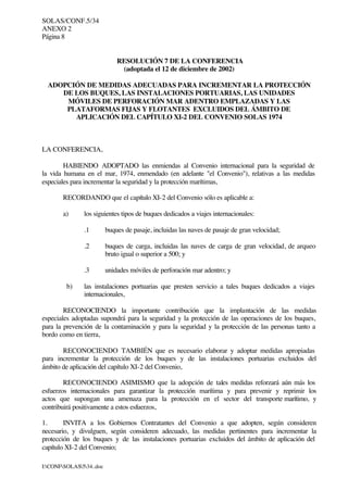 SOLAS/CONF.5/34
ANEXO 2
Página 8
I:CONFSOLAS534..doc
RESOLUCIÓN 7 DE LA CONFERENCIA
(adoptada el 12 de diciembre de 2002)
ADOPCIÓN DE MEDIDAS ADECUADAS PARA INCREMENTAR LA PROTECCIÓN
DE LOS BUQUES, LAS INSTALACIONES PORTUARIAS, LAS UNIDADES
MÓVILES DE PERFORACIÓN MAR ADENTRO EMPLAZADAS Y LAS
PLATAFORMAS FIJAS Y FLOTANTES EXCLUIDOS DEL ÁMBITO DE
APLICACIÓN DEL CAPÍTULO XI-2 DEL CONVENIO SOLAS 1974
LA CONFERENCIA,
HABIENDO ADOPTADO las enmiendas al Convenio internacional para la seguridad de
la vida humana en el mar, 1974, enmendado (en adelante "el Convenio"), relativas a las medidas
especiales para incrementar la seguridad y la protección marítimas,
RECORDANDO que el capítulo XI-2 del Convenio sólo es aplicable a:
a) los siguientes tipos de buques dedicados a viajes internacionales:
.1 buques de pasaje, incluidas las naves de pasaje de gran velocidad;
.2 buques de carga, incluidas las naves de carga de gran velocidad, de arqueo
bruto igual o superior a 500; y
.3 unidades móviles de perforación mar adentro; y
b) las instalaciones portuarias que presten servicio a tales buques dedicados a viajes
internacionales,
RECONOCIENDO la importante contribución que la implantación de las medidas
especiales adoptadas supondrá para la seguridad y la protección de las operaciones de los buques,
para la prevención de la contaminación y para la seguridad y la protección de las personas tanto a
bordo como en tierra,
RECONOCIENDO TAMBIÉN que es necesario elaborar y adoptar medidas apropiadas
para incrementar la protección de los buques y de las instalaciones portuarias excluidos del
ámbito de aplicación del capítulo XI-2 del Convenio,
RECONOCIENDO ASIMISMO que la adopción de tales medidas reforzará aún más los
esfuerzos internacionales para garantizar la protección marítima y para prevenir y reprimir los
actos que supongan una amenaza para la protección en el sector del transporte marítimo, y
contribuirá positivamente a estos esfuerzos,
1. INVITA a los Gobiernos Contratantes del Convenio a que adopten, según consideren
necesario, y divulguen, según consideren adecuado, las medidas pertinentes para incrementar la
protección de los buques y de las instalaciones portuarias excluidos del ámbito de aplicación del
capítulo XI-2 del Convenio;
 