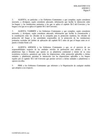 SOLAS/CONF.5/34
ANEXO 2
Página 9
I:CONFSOLAS534..doc
2. ALIENTA, en particular, a los Gobiernos Contratantes a que compilen, según consideren
necesario, y divulguen, según consideren adecuado, información que facilite la interacción entre
los buques y las instalaciones portuarias a los que se aplica el capítulo XI-2 del Convenio y los
buques a los que no se aplica el capítulo XI-2 del Convenio;
3. ALIENTA TAMBIÉN a los Gobiernos Contratantes a que compilen, según consideren
necesario, y divulguen, según consideren adecuado, información que facilite la comunicación y
la coordinación entre los oficiales de la compañía para la protección marítima, los oficiales de
protección del buque y las autoridades responsables de la protección de las instalaciones
portuarias excluidas del ámbito de aplicación del capítulo XI-2 antes de que el buque entre en el
puerto o fondee frente a él;
4. ALIENTA ADEMÁS a los Gobiernos Contratantes a que, en el ejercicio de sus
responsabilidades respecto de las unidades móviles de perforación mar adentro y de las
plataformas fijas o flotantes que operen en su plataforma continental o dentro de su zona
económica exclusiva, garanticen que todas las disposiciones sobre protección aplicables a dichas
unidades y plataformas permitan la interacción con las disposiciones aplicables a los buques
regidos por el capítulo XI-2 del Convenio que presten servicio a dichas unidades o plataformas u
operen con ellas;
5. PIDE a los Gobiernos Contratantes que informen a la Organización de cualquier medida
que adopten a ese respecto.
 