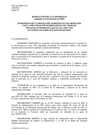 SOLAS/CONF.5/34
ANEXO 2
Página 10
I:CONFSOLAS534..doc
RESOLUCIÓN 8 DE LA CONFERENCIA
(adoptada el 12 de diciembre de 2002)
INCREMENTO DE LA PROTECCIÓN MARÍTIMA EN COLABORACIÓN
CON LA ORGANIZACIÓN INTERNACIONAL DEL TRABAJO
(Documentos de identidad de la gente de mar y labor sobre
las cuestiones más amplias de la protección portuaria)
LA CONFERENCIA,
HABIENDO ADOPTADO las enmiendas al Convenio internacional para la seguridad de
la vida humana en el mar, 1974, enmendado (en adelante "el Convenio"), relativas a las medidas
especiales para incrementar la seguridad y la protección marítimas,
RECONOCIENDO la importante contribución que la implantación de las medidas
especiales adoptadas supondrá para la seguridad y la protección de las operaciones de los buques,
para la prevención de la contaminación y para la seguridad y la protección de las personas tanto a
bordo como en tierra,
RECONOCIENDO TAMBIÉN la necesidad de continuar la labor y establecer, según
surja la necesidad, más medidas apropiadas para incrementar la protección de los buques y de las
instalaciones portuarias,
RECONOCIENDO ADEMÁS que la elaboración y utilización de un documento de
identidad de la gente de mar verificable reforzarán aún más los esfuerzos internacionales para
garantizar la protección marítima y para prevenir y reprimir los actos que supongan una amenaza
para la protección en el sector del transporte marítimo, y contribuirán positivamente a estos
esfuerzos,
CONSCIENTE de las competencias y la labor de la Organización Internacional del
Trabajo (en adelante "la OIT") en el ámbito de la elaboración y adopción de las normas
internacionales del trabajo,
RECORDANDO el Convenio sobre los documentos de identidad de la gente de
mar, 1958 (Nº 108), adoptado por la Conferencia Internacional del Trabajo el 13 de mayo
de 1958, y que entró en vigor el 19 de febrero de 1961,
RECORDANDO TAMBIÉN que, en su 283º reunión, celebrada en marzo de 2002, el
Consejo de Administración de la OIT incluyó como punto urgente del orden del día de
la 91ª reunión de la Conferencia Internacional del Trabajo, que se celebrará en junio de 2003, la
cuestión de la "Mayor seguridad de la identificación de la gente de mar", con miras a la adopción
de un protocolo al Convenio sobre los documentos de identidad de la gente de
mar, 1958 (Nº 108),
RECORDANDO ADEMÁS la larga tradición de colaboración entre la Organización
Marítima Internacional (en adelante "la Organización") y la OIT en el ámbito del transporte
marítimo internacional,
 