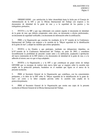 SOLAS/CONF.5/34
ANEXO 2
Página 11
I:CONFSOLAS534..doc
OBSERVANDO con satisfacción la labor desarrollada hasta la fecha por el Consejo de
Administración de la OIT y por la Oficina Internacional del Trabajo con respecto a los
documentos de identidad de la gente de mar y a la seguridad de los puertos y los
trabajadores portuarios,
1. INVITA a la OIT a que siga elaborando con carácter urgente el documento de identidad
de la gente de mar, que debería comprender, entre otros, un documento a efectos profesionales,
un documento de seguridad verificable y un documento de información sobre la certificación;
2. PIDE a la Organización que examine los resultados de la 91ª reunión de la Conferencia
Internacional del Trabajo con respecto a la cuestión de la "Mayor seguridad de la identificación
de la gente de mar" y adopte las medidas que estime apropiadas;
3. INVITA a los Estados a que participen, mediante sus delegaciones tripartitas, en
la 91ª reunión de la Conferencia Internacional del Trabajo, en junio de 2003, y consideren
favorablemente la posibilidad de proceder cuanto antes a la ratificación, aceptación o aprobación
del nuevo instrumento de la OIT relativo a los documentos de identidad de la gente de mar, o a la
adhesión al mismo, una vez que se haya adoptado;
4. INVITA a la Organización y a la OIT a que constituyan un grupo mixto de trabajo
OIT/OMI que se encargue de realizar toda nueva labor que se requiera sobre la cuestión más
amplia de la protección portuaria, basándose en el mandato que figura en el anexo de la
presente resolución;
5. PIDE al Secretario General de la Organización que contribuya, con los conocimientos
pertinentes, a la labor de la OIT sobre la "Mayor seguridad de la identificación de la gente de
mar", así como a la labor conjunta prevista sobre la cuestión más amplia de la
protección portuaria;
6. PIDE al Secretario General de la Organización que remita una copia de la presente
resolución al Director General de la Oficina Internacional del Trabajo.
 