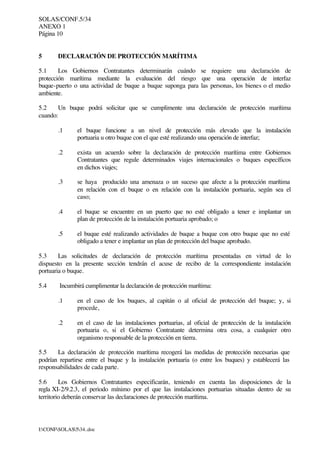 SOLAS/CONF.5/34
ANEXO 1
Página 10
I:CONFSOLAS534..doc
5 DECLARACIÓN DE PROTECCIÓN MARÍTIMA
5.1 Los Gobiernos Contratantes determinarán cuándo se requiere una declaración de
protección marítima mediante la evaluación del riesgo que una operación de interfaz
buque-puerto o una actividad de buque a buque suponga para las personas, los bienes o el medio
ambiente.
5.2 Un buque podrá solicitar que se cumplimente una declaración de protección marítima
cuando:
.1 el buque funcione a un nivel de protección más elevado que la instalación
portuaria u otro buque con el que esté realizando una operación de interfaz;
.2 exista un acuerdo sobre la declaración de protección marítima entre Gobiernos
Contratantes que regule determinados viajes internacionales o buques específicos
en dichos viajes;
.3 se haya producido una amenaza o un suceso que afecte a la protección marítima
en relación con el buque o en relación con la instalación portuaria, según sea el
caso;
.4 el buque se encuentre en un puerto que no esté obligado a tener e implantar un
plan de protección de la instalación portuaria aprobado; o
.5 el buque esté realizando actividades de buque a buque con otro buque que no esté
obligado a tener e implantar un plan de protección del buque aprobado.
5.3 Las solicitudes de declaración de protección marítima presentadas en virtud de lo
dispuesto en la presente sección tendrán el acuse de recibo de la correspondiente instalación
portuaria o buque.
5.4 Incumbirá cumplimentar la declaración de protección marítima:
.1 en el caso de los buques, al capitán o al oficial de protección del buque; y, si
procede,
.2 en el caso de las instalaciones portuarias, al oficial de protección de la instalación
portuaria o, si el Gobierno Contratante determina otra cosa, a cualquier otro
organismo responsable de la protección en tierra.
5.5 La declaración de protección marítima recogerá las medidas de protección necesarias que
podrían repartirse entre el buque y la instalación portuaria (o entre los buques) y establecerá las
responsabilidades de cada parte.
5.6 Los Gobiernos Contratantes especificarán, teniendo en cuenta las disposiciones de la
regla XI-2/9.2.3, el periodo mínimo por el que las instalaciones portuarias situadas dentro de su
territorio deberán conservar las declaraciones de protección marítima.
 