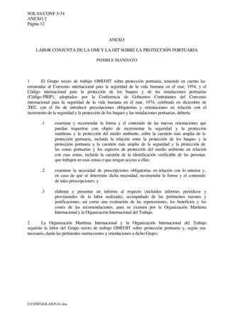SOLAS/CONF.5/34
ANEXO 2
Página 12
I:CONFSOLAS534..doc
ANEXO
LABOR CONJUNTA DE LA OMI Y LA OIT SOBRE LA PROTECCIÓN PORTUARIA
POSIBLE MANDATO
1 El Grupo mixto de trabajo OMI/OIT sobre protección portuaria, teniendo en cuenta las
enmiendas al Convenio internacional para la seguridad de la vida humana en el mar, 1974, y el
Código internacional para la protección de los buques y de las instalaciones portuarias
(Código PBIP), adoptados por la Conferencia de Gobiernos Contratantes del Convenio
internacional para la seguridad de la vida humana en el mar, 1974, celebrada en diciembre de
2002, con el fin de introducir prescripciones obligatorias y orientaciones en relación con el
incremento de la seguridad y la protección de los buques y las instalaciones portuarias, debería:
.1 examinar y recomendar la forma y el contenido de las nuevas orientaciones que
puedan requerirse con objeto de incrementar la seguridad y la protección
marítimas y la protección del medio ambiente, sobre la cuestión más amplia de la
protección portuaria, incluida la relación entre la protección de los buques y la
protección portuaria y la cuestión más amplia de la seguridad y la protección de
las zonas portuarias y los aspectos de protección del medio ambiente en relación
con esas zonas, incluida la cuestión de la identificación verificable de las personas
que trabajen en esas zonas o que tengan acceso a ellas;
.2 examinar la necesidad de prescripciones obligatorias en relación con lo anterior y,
en caso de que se determine dicha necesidad, recomendar la forma y el contenido
de tales prescripciones; y
.3 elaborar y presentar un informe al respecto (incluidos informes periódicos y
provisionales de la labor realizada), acompañado de las pertinentes razones y
justificaciones, así como una evaluación de las repercusiones, los beneficios y los
costes de las recomendaciones, para su examen por la Organización Marítima
Internacional y la Organización Internacional del Trabajo.
2 La Organización Marítima Internacional y la Organización Internacional del Trabajo
seguirán la labor del Grupo mixto de trabajo OMI/OIT sobre protección portuaria y, según sea
necesario, darán las pertinentes instrucciones y orientaciones a dicho Grupo.
 
