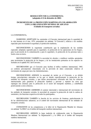 SOLAS/CONF.5/34
ANEXO 2
Página 13
I:CONFSOLAS534..doc
RESOLUCIÓN 9 DE LA CONFERENCIA
(adoptada el 12 de diciembre de 2002)
INCREMENTO DE LA PROTECCIÓN MARÍTIMA EN COLABORACIÓN
CON LA ORGANIZACIÓN MUNDIAL DE ADUANAS
(Unidades de transporte cerradas)
LA CONFERENCIA,
HABIENDO ADOPTADO las enmiendas al Convenio internacional para la seguridad de
la vida humana en el mar, 1974, enmendado (en adelante "el Convenio"), relativas a las medidas
especiales para incrementar la seguridad y la protección marítimas,
RECONOCIENDO la importante contribución que la implantación de las medidas
especiales adoptadas supondrá para la seguridad y la protección de las operaciones de los buques,
para la prevención de la contaminación y para la seguridad y la protección de las personas tanto a
bordo como en tierra,
RECONOCIENDO TAMBIÉN la necesidad de abordar y establecer medidas apropiadas
para incrementar la protección de los buques y de las instalaciones portuarias en los aspectos no
incluidos en el capítulo XI-2 del Convenio,
RECORDANDO que el Convenio para facilitar el tráfico marítimo internacional, 1965,
ya contiene prescripciones relacionadas con la provisión de datos comerciales relativos al
movimiento de cargas por mar a las Administraciones,
RECONOCIENDO ADEMÁS la necesidad de incluir en el Convenio, a su debido
tiempo, prescripciones adecuadas en las que se aborde específicamente la protección de las
unidades de transporte cerradas, y que dichas prescripciones reforzarán aún más los esfuerzos
internacionales para garantizar la protección marítima y prevenir y reprimir los actos que
supongan una amenaza para la protección en el sector del transporte marítimo, y contribuirán
positivamente a estos esfuerzos,
RECONOCIENDO ASIMISMO el carácter intermodal e internacional del movimiento de
las unidades de transporte cerradas, la necesidad de asegurar la protección de toda la cadena de
suministro y las funciones respectivas de todos los participantes,
RECORDANDO TAMBIÉN la función de los servicios de fronteras, particularmente la
de las administraciones aduaneras, en el control del movimiento internacional de las unidades de
transporte cerradas;
CONSCIENTE de las competencias y la labor de la Organización Mundial de Aduanas
(en adelante "la OMA") en el ámbito del transporte marítimo internacional,
RECORDANDO ADEMÁS la larga tradición de colaboración entre la Organización
Marítima Internacional (en adelante "la Organización") y la OMA en el ámbito del transporte
marítimo internacional,
 
