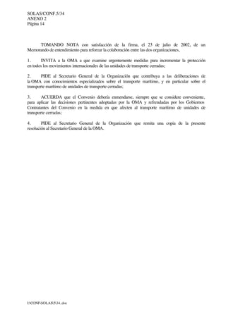 SOLAS/CONF.5/34
ANEXO 2
Página 14
I:CONFSOLAS534..doc
TOMANDO NOTA con satisfacción de la firma, el 23 de julio de 2002, de un
Memorando de entendimiento para reforzar la colaboración entre las dos organizaciones,
1. INVITA a la OMA a que examine urgentemente medidas para incrementar la protección
en todos los movimientos internacionales de las unidades de transporte cerradas;
2. PIDE al Secretario General de la Organización que contribuya a las deliberaciones de
la OMA con conocimientos especializados sobre el transporte marítimo, y en particular sobre el
transporte marítimo de unidades de transporte cerradas;
3. ACUERDA que el Convenio debería enmendarse, siempre que se considere conveniente,
para aplicar las decisiones pertinentes adoptadas por la OMA y refrendadas por los Gobiernos
Contratantes del Convenio en la medida en que afecten al transporte marítimo de unidades de
transporte cerradas;
4. PIDE al Secretario General de la Organización que remita una copia de la presente
resolución al Secretario General de la OMA.
 