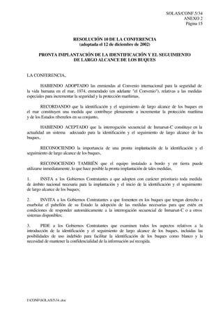 SOLAS/CONF.5/34
ANEXO 2
Página 15
I:CONFSOLAS534..doc
RESOLUCIÓN 10 DE LA CONFERENCIA
(adoptada el 12 de diciembre de 2002)
PRONTA IMPLANTACIÓN DE LA IDENTIFICACIÓN Y EL SEGUIMIENTO
DE LARGO ALCANCE DE LOS BUQUES
LA CONFERENCIA,
HABIENDO ADOPTADO las enmiendas al Convenio internacional para la seguridad de
la vida humana en el mar, 1974, enmendado (en adelante "el Convenio"), relativas a las medidas
especiales para incrementar la seguridad y la protección marítimas,
RECORDANDO que la identificación y el seguimiento de largo alcance de los buques en
el mar constituyen una medida que contribuye plenamente a incrementar la protección marítima
y de los Estados ribereños en su conjunto,
HABIENDO ACEPTADO que la interrogación secuencial de Inmarsat-C constituye en la
actualidad un sistema adecuado para la identificación y el seguimiento de largo alcance de los
buques,
RECONOCIENDO la importancia de una pronta implantación de la identificación y el
seguimiento de largo alcance de los buques,
RECONOCIENDO TAMBIÉN que el equipo instalado a bordo y en tierra puede
utilizarse inmediatamente, lo que hace posible la pronta implantación de tales medidas,
1. INSTA a los Gobiernos Contratantes a que adopten con carácter prioritario toda medida
de ámbito nacional necesaria para la implantación y el inicio de la identificación y el seguimiento
de largo alcance de los buques;
2. INVITA a los Gobiernos Contratantes a que fomenten en los buques que tengan derecho a
enarbolar el pabellón de su Estado la adopción de las medidas necesarias para que estén en
condiciones de responder automáticamente a la interrogación secuencial de Inmarsat-C o a otros
sistemas disponibles;
3. PIDE a los Gobiernos Contratantes que examinen todos los aspectos relativos a la
introducción de la identificación y el seguimiento de largo alcance de los buques, incluidas las
posibilidades de uso indebido para facilitar la identificación de los buques como blanco y la
necesidad de mantener la confidencialidad de la información así recogida.
 