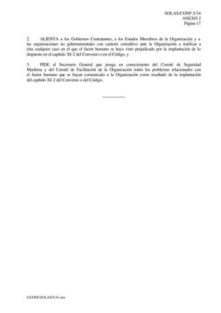 SOLAS/CONF.5/34
ANEXO 2
Página 17
I:CONFSOLAS534..doc
2. ALIENTA a los Gobiernos Contratantes, a los Estados Miembros de la Organización y a
las organizaciones no gubernamentales con carácter consultivo ante la Organización a notificar a
ésta cualquier caso en el que el factor humano se haya visto perjudicado por la implantación de lo
dispuesto en el capítulo XI-2 del Convenio o en el Código, y
3. PIDE al Secretario General que ponga en conocimiento del Comité de Seguridad
Marítima y del Comité de Facilitación de la Organización todos los problemas relacionados con
el factor humano que se hayan comunicado a la Organización como resultado de la implantación
del capítulo XI-2 del Convenio o del Código.
__________
 