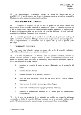 SOLAS/CONF.5/34
ANEXO 1
Página 11
I:CONFSOLAS534..doc
5.7 Las Administraciones especificarán, teniendo en cuenta las disposiciones de la
regla XI-2/9.2.3, el periodo mínimo por el que los buques con derecho a enarbolar su pabellón
deberán conservar las declaraciones de protección marítima.
6 OBLIGACIONES DE LA COMPAÑÍA
6.1 La compañía se asegurará de que el plan de protección del buque contiene una
declaración en la que se destaca claramente la autoridad del capitán. La compañía establecerá en
el plan de protección del buque que el capitán ostenta la máxima autoridad y la responsabilidad
de adoptar decisiones en relación con la seguridad y la protección del buque y de pedir ayuda a la
compañía o a un Gobierno Contratante, según sea necesario.
6.2 La compañía garantizará que el oficial de la compañía para la protección marítima, el
capitán y el oficial de protección del buque cuentan con el apoyo necesario para desempeñar sus
tareas y responsabilidades de conformidad con el capítulo XI-2 y con la presente parte
del Código.
7 PROTECCIÓN DEL BUQUE
7.1 Los buques están obligados a actuar con arreglo a los niveles de protección establecidos
por los Gobiernos Contratantes, como se indica más adelante.
7.2 En el nivel de protección 1, se llevarán a cabo las siguientes actividades, mediante las
medidas adecuadas, en todos los buques, teniendo en cuenta las orientaciones que se dan en la
parte B del presente Código, con objeto de determinar y adoptar medidas preventivas contra los
sucesos que afecten a la protección marítima:
.1 garantizar la ejecución de todas las tareas relacionadas con la protección del
buque;
.2 controlar el acceso al buque;
.3 controlar el embarco de las personas y sus efectos;
.4 vigilar las zonas restringidas a fin de que sólo tengan acceso a ellas las personas
autorizadas;
.5 vigilar las zonas de cubierta y las zonas que rodean el buque;
.6 supervisar la manipulación de la carga y las provisiones del buque; y
.7 garantizar la disponibilidad inmediata de los medios para las comunicaciones
sobre protección.
7.3 En el nivel de protección 2, se aplicarán las medidas de protección adicionales
especificadas en el plan de protección del buque para cada una de las actividades señaladas en la
sección 7.2, teniendo en cuenta las orientaciones que se dan en la parte B del presente Código.
 
