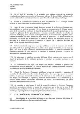 SOLAS/CONF.5/34
ANEXO 1
Página 12
I:CONFSOLAS534..doc
7.4 En el nivel de protección 3, se aplicarán otras medidas concretas de protección
especificadas en el plan de protección del buque para cada una de las actividades señaladas en la
sección 7.2, teniendo en cuenta las orientaciones que se dan en la parte B del presente Código.
7.5 Cuando la Administración establezca un nivel de protección 2 ó 3, el buque acusará
recibo de las instrucciones sobre el cambio del nivel de protección.
7.6 Antes de entrar en un puerto situado dentro del territorio de un Gobierno Contratante que
haya establecido un nivel de protección 2 ó 3, o durante su permanencia en él, el buque acusará
recibo de la instrucción y confirmará al oficial de protección de la instalación portuaria que se ha
iniciado la aplicación de los procedimientos y medidas adecuados señalados en el plan de
protección del buque y, en el caso del nivel de protección 3, en las instrucciones impartidas por el
Gobierno Contratante que haya establecido dicho nivel de protección. El buque informará de
cualesquiera dificultades que encuentre para su puesta en práctica. En estos casos, el oficial de
protección de la instalación portuaria se mantendrá en contacto con el oficial de protección del
buque a fin de coordinar las medidas oportunas.
7.7 Si la Administración exige a un buque que establezca un nivel de protección más elevado
que el del puerto en el que tenga intención de entrar o en el que ya se encuentre, o si el buque ya
opera a ese nivel, el buque comunicará inmediatamente este hecho a la autoridad competente del
Gobierno Contratante en cuyo territorio se encuentre la instalación portuaria y al oficial de
protección de la instalación portuaria.
7.7.1 En tales casos, el oficial de protección del buque deberá mantenerse en contacto con el
oficial de protección de la instalación portuaria y coordinar las medidas oportunas, si es
necesario.
7.8 La Administración que exija a los buques con derecho a enarbolar su pabellón que
establezcan un nivel de protección 2 ó 3 en un puerto de otro Gobierno Contratante, informará
inmediatamente de ello a ese Gobierno Contratante.
7.9 Cuando los Gobiernos Contratantes establezcan niveles de protección y garanticen el
suministro de información sobre los niveles de protección a los buques que operen en su mar
territorial o que hayan comunicado su intención de entrar en su mar territorial, se aconsejará a
tales buques que mantengan la vigilancia y notifiquen inmediatamente a su Administración y a
cualquier Estado ribereño cercano toda información que llegue a su conocimiento y que pueda
afectar a la protección marítima en la zona.
7.9.1 Al comunicar a tales buques el nivel de protección aplicable, el Gobierno Contratante
también les comunicará, teniendo en cuenta las orientaciones que se dan en la parte B del
presente Código, cualquier medida de protección que deban adoptar y, si resulta procedente, las
medidas que haya adoptado él mismo para dar protección contra la amenaza.
8 EVALUACIÓN DE LA PROTECCIÓN DEL BUQUE
8.1 La evaluación de la protección del buque es parte integrante y esencial del proceso de
elaboración y actualización del plan de protección del buque.
 