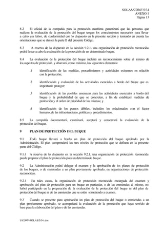 SOLAS/CONF.5/34
ANEXO 1
Página 13
I:CONFSOLAS534..doc
8.2 El oficial de la compañía para la protección marítima garantizará que las personas que
realicen la evaluación de la protección del buque tengan los conocimientos necesarios para llevar
a cabo esa labor, de conformidad con lo dispuesto en la presente sección y teniendo en cuenta las
orientaciones que se dan en la parte B del presente Código.
8.3 A reserva de lo dispuesto en la sección 9.2.1, una organización de protección reconocida
podrá llevar a cabo la evaluación de la protección de un determinado buque.
8.4 La evaluación de la protección del buque incluirá un reconocimiento sobre el terreno de
los aspectos de protección, y abarcará, como mínimo, los siguientes elementos:
.1 identificación de las medidas, procedimientos y actividades existentes en relación
con la protección;
.2 identificación y evaluación de las actividades esenciales a bordo del buque que es
importante proteger;
.3 identificación de las posibles amenazas para las actividades esenciales a bordo del
buque y la probabilidad de que se concreten, a fin de establecer medidas de
protección y el orden de prioridad de las mismas; y
.4 identificación de los puntos débiles, incluidos los relacionados con el factor
humano, de las infraestructuras, políticas y procedimientos.
8.5 La compañía documentará, examinará, aceptará y conservará la evaluación de la
protección del buque.
9 PLAN DE PROTECCIÓN DEL BUQUE
9.1 Todo buque llevará a bordo un plan de protección del buque aprobado por la
Administración. El plan comprenderá los tres niveles de protección que se definen en la presente
parte del Código.
9.1.1 A reserva de lo dispuesto en la sección 9.2.1, una organización de protección reconocida
puede preparar el plan de protección para un determinado buque.
9.2 La Administración podrá delegar el examen y la aprobación de los planes de protección
de los buques, o de enmiendas a un plan previamente aprobado, en organizaciones de protección
reconocidas.
9.2.1 En tales casos, la organización de protección reconocida encargada del examen y
aprobación del plan de protección para un buque en particular, o de las enmiendas al mismo, no
habrá participado en la preparación de la evaluación de la protección del buque ni del plan de
protección del buque ni de las enmiendas que se estén sometiendo a examen.
9.3 Cuando se presente para aprobación un plan de protección del buque o enmiendas a un
plan previamente aprobado, se acompañará la evaluación de la protección que haya servido de
base para la elaboración del plan o de las enmiendas.
 