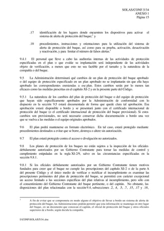 SOLAS/CONF.5/34
ANEXO 1
Página 15
I:CONFSOLAS534..doc
.17 identificación de los lugares donde encuentren los dispositivos para activar el
sistema de alerta de protección del buque;1
y
.18 procedimientos, instrucciones y orientaciones para la utilización del sistema de
alerta de protección del buque, así como para su prueba, activación, desactivación
y reactivación, y para limitar el número de falsos alertas.1
9.4.1 El personal que lleve a cabo las auditorías internas de las actividades de protección
especificadas en el plan o que evalúe su implantación será independiente de las actividades
objeto de verificación, a menos que esto no sea factible por el tamaño y la naturaleza de la
compañía o del buque.
9.5 La Administración determinará qué cambios de un plan de protección del buque aprobado
o del equipo de protección especificado en un plan aprobado no se implantarán sin que ella haya
aprobado las correspondientes enmiendas a ese plan. Estos cambios serán por lo menos tan
eficaces como las medidas prescritas en el capítulo XI-2 y en la presente parte del Código.
9.5.1 La naturaleza de los cambios del plan de protección del buque o del equipo de protección
que hayan sido específicamente aprobados por la Administración de conformidad con lo
dispuesto en la sección 9.5 estará documentada de forma que quede clara tal aprobación. Esa
aprobación estará disponible a bordo y se presentará junto con el certificado internacional de
protección del buque (o el certificado internacional de protección del buque provisional). Si estos
cambios son provisionales, no será necesario conservar dicha documentación a bordo una vez
que se vuelva a las medidas o el equipo originales aprobados.
9.6 El plan podrá mantenerse en formato electrónico. En tal caso, estará protegido mediante
procedimientos destinados a evitar que se borre, destruya o altere sin autorización.
9.7 El plan estará protegido contra el acceso o divulgación no autorizados.
9.8 Los planes de protección de los buques no están sujetos a la inspección de los oficiales
debidamente autorizados por un Gobierno Contratante para tomar las medidas de control y
cumplimiento estipuladas en la regla XI-2/9, salvo en las circunstancias especificadas en la
sección 9.8.1.
9.8.1 Si los oficiales debidamente autorizados por un Gobierno Contratante tienen motivos
fundados para creer que el buque no cumple las prescripciones del capítulo XI-2 o de la parte A
del presente Código y el único medio de verificar o rectificar el incumplimiento es examinar las
prescripciones pertinentes del plan de protección del buque, se permitirá con carácter excepcional
un acceso limitado a las secciones específicas del plan relativas al incumplimiento, pero sólo con
el consentimiento del Gobierno Contratante del buque pertinente, o del capitán. No obstante, las
disposiciones del plan relacionadas con la sección 9.4, subsecciones .2, .4, .5, .7, .15, .17 y .18,
1
A fin de evitar que se comprometa en modo alguno el objetivo de llevar a bordo un sistema de alerta de
protección del buque, las Administraciones podrán permitir que esta información se mantenga en otro lugar
del buque, en un documento que conozcan el capitán, el oficial de protección del buque y otros oficiales
superiores de a bordo, según decida la compañía.
 