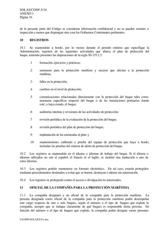 SOLAS/CONF.5/34
ANEXO 1
Página 16
I:CONFSOLAS534..doc
de la presente parte del Código se consideran información confidencial y no se pueden someter a
inspección a menos que dispongan otra cosa los Gobiernos Contratantes pertinentes.
10 REGISTROS
10.1 Se mantendrán a bordo, por lo menos durante el periodo mínimo que especifique la
Administración, registros de las siguientes actividades que abarca el plan de protección del
buque, teniendo presentes las disposiciones de la regla XI-2/9.2.3:
.1 formación, ejercicios y prácticas;
.2 amenazas para la protección marítima y sucesos que afectan a la protección
marítima;
.3 fallos en la protección;
.4 cambios en el nivel de protección;
.5 comunicaciones relacionadas directamente con la protección del buque tales como
amenazas específicas respecto del buque o de las instalaciones portuarias donde
esté, o haya estado, el buque;
.6 auditorías internas y revisiones de las actividades de protección;
.7 revisión periódica de la evaluación de la protección del buque;
.8 revisión periódica del plan de protección del buque;
.9 implantación de las enmiendas al plan; y
.10 mantenimiento, calibrado y prueba del equipo de protección que haya a bordo,
incluidas las pruebas del sistema de alerta de protección del buque.
10.2 Los registros se mantendrán en el idioma o idiomas de trabajo del buque. Si el idioma o
idiomas utilizados no son el español, el francés ni el inglés, se incluirá una traducción a uno de
estos idiomas.
10.3 Los registros podrán mantenerse en formato electrónico. En tal caso, estarán protegidos
mediante procedimientos destinados a evitar que se borren, destruyan o alteren sin autorización.
10.4 Los registros se protegerán contra el acceso o divulgación no autorizados.
11 OFICIAL DE LA COMPAÑÍA PARA LA PROTECCIÓN MARÍTIMA
11.1 La compañía designará a un oficial de la compañía para la protección marítima. La
persona designada como oficial de la compañía para la protección marítima podrá desempeñar
este cargo respecto de uno o más buques, según el número o el tipo de buques que explote la
compañía, siempre que se indique claramente de qué buques es responsable dicha persona. En
función del número o el tipo de buques que explote, la compañía podrá designar varias personas
 