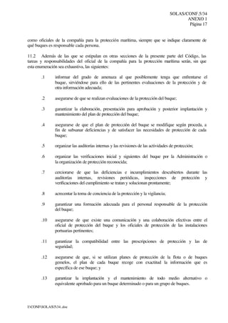 SOLAS/CONF.5/34
ANEXO 1
Página 17
I:CONFSOLAS534..doc
como oficiales de la compañía para la protección marítima, siempre que se indique claramente de
qué buques es responsable cada persona.
11.2 Además de las que se estipulan en otras secciones de la presente parte del Código, las
tareas y responsabilidades del oficial de la compañía para la protección marítima serán, sin que
esta enumeración sea exhaustiva, las siguientes:
.1 informar del grado de amenaza al que posiblemente tenga que enfrentarse el
buque, sirviéndose para ello de las pertinentes evaluaciones de la protección y de
otra información adecuada;
.2 asegurarse de que se realizan evaluaciones de la protección del buque;
.3 garantizar la elaboración, presentación para aprobación y posterior implantación y
mantenimiento del plan de protección del buque;
.4 asegurarse de que el plan de protección del buque se modifique según proceda, a
fin de subsanar deficiencias y de satisfacer las necesidades de protección de cada
buque;
.5 organizar las auditorías internas y las revisiones de las actividades de protección;
.6 organizar las verificaciones inicial y siguientes del buque por la Administración o
la organización de protección reconocida;
.7 cerciorarse de que las deficiencias e incumplimientos descubiertos durante las
auditorías internas, revisiones periódicas, inspecciones de protección y
verificaciones del cumplimiento se tratan y solucionan prontamente;
.8 acrecentar la toma de conciencia de la protección y la vigilancia;
.9 garantizar una formación adecuada para el personal responsable de la protección
del buque;
.10 asegurarse de que existe una comunicación y una colaboración efectivas entre el
oficial de protección del buque y los oficiales de protección de las instalaciones
portuarias pertinentes;
.11 garantizar la compatibilidad entre las prescripciones de protección y las de
seguridad;
.12 asegurarse de que, si se utilizan planes de protección de la flota o de buques
gemelos, el plan de cada buque recoge con exactitud la información que es
específica de ese buque; y
.13 garantizar la implantación y el mantenimiento de todo medio alternativo o
equivalente aprobado para un buque determinado o para un grupo de buques.
 