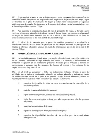 SOLAS/CONF.5/34
ANEXO 1
Página 19
I:CONFSOLAS534..doc
13.3 El personal de a bordo al cual se hayan asignado tareas y responsabilidades específicas de
protección deberá comprender sus responsabilidades respecto de la protección del buque, según
se describen en el plan de protección del buque, y deberá tener conocimientos y capacidad
suficientes para desempeñar las tareas que se le asignen, teniendo en cuenta las orientaciones que
se dan en la parte B del presente Código.
13.4 Para garantizar la implantación eficaz del plan de protección del buque, se llevarán a cabo
ejercicios a intervalos adecuados teniendo en cuenta el tipo de buque, los cambios en el personal
del buque, las instalaciones portuarias que se van a visitar y otras circunstancias del caso, así
como las orientaciones que se dan en la parte B del presente Código.
13.5 El oficial de la compañía para la protección marítima garantizará la coordinación e
implantación eficaces de los planes de protección de los buques mediante su participación en
prácticas a intervalos adecuados, teniendo en cuenta las orientaciones que se dan en la parte B del
presente Código.
14 PROTECCIÓN DE LA INSTALACIÓN PORTUARIA
14.1 La instalación portuaria deberá actuar con arreglo a los niveles de protección establecidos
por el Gobierno Contratante en cuyo territorio esté situada. Las medidas y procedimientos de
protección se aplicarán en las instalaciones portuarias de modo que se reduzcan al mínimo los
inconvenientes o demoras para los pasajeros, los buques, el personal y los visitantes de los
buques, las mercancías y los servicios.
14.2 En el nivel de protección 1, todas las instalaciones portuarias llevarán a cabo las
actividades que se indican a continuación, aplicando las medidas adecuadas y teniendo en cuenta
las orientaciones que se dan en la parte B del presente Código, a fin de identificar y tomar las
medidas preventivas necesarias contra los sucesos que afecten a la protección:
.1 garantizar la ejecución de todas las tareas relacionadas con la protección de la
instalación portuaria;
.2 controlar el acceso a la instalación portuaria;
.3 vigilar la instalación portuaria, incluidas las zonas de fondeo y atraque;
.4 vigilar las zonas restringidas a fin de que sólo tengan acceso a ellas las personas
autorizadas;
.5 supervisar la manipulación de la carga;
.6 supervisar la manipulación de las provisiones del buque; y
.7 garantizar la disponibilidad inmediata de los medios para las comunicaciones
sobre protección.
 