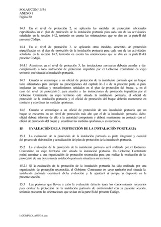 SOLAS/CONF.5/34
ANEXO 1
Página 20
I:CONFSOLAS534..doc
14.3 En el nivel de protección 2, se aplicarán las medidas de protección adicionales
especificadas en el plan de protección de la instalación portuaria para cada una de las actividades
señaladas en la sección 14.2, teniendo en cuenta las orientaciones que se dan en la parte B del
presente Código.
14.4 En el nivel de protección 3, se aplicarán otras medidas concretas de protección
especificadas en el plan de protección de la instalación portuaria para cada una de las actividades
señaladas en la sección 14.2, teniendo en cuenta las orientaciones que se dan en la parte B del
presente Código.
14.4.1 Asimismo, en el nivel de protección 3, las instalaciones portuarias deberán atender y dar
cumplimiento a toda instrucción de protección impartida por el Gobierno Contratante en cuyo
territorio esté situada la instalación portuaria.
14.5 Cuando se comunique a un oficial de protección de la instalación portuaria que un buque
tiene dificultades para cumplir las prescripciones del capítulo XI-2 o de la presente parte, o para
implantar las medidas y procedimientos señalados en el plan de protección del buque, y, en el
caso del nivel de protección 3, para atender a las instrucciones de protección impartidas por el
Gobierno Contratante en cuyo territorio esté situada la instalación portuaria, el oficial de
protección de la instalación portuaria y el oficial de protección del buque deberán mantenerse en
contacto y coordinar las medidas oportunas.
14.6 Cuando se comunique a un oficial de protección de una instalación portuaria que un
buque se encuentra en un nivel de protección más alto que el de la instalación portuaria, dicho
oficial deberá informar de ello a la autoridad competente y deberá mantenerse en contacto con el
oficial de protección del buque y coordinar las medidas oportunas, si es necesario.
15 EVALUACIÓN DE LA PROTECCIÓN DE LA INSTALACIÓN PORTUARIA
15.1 La evaluación de la protección de la instalación portuaria es parte integrante y esencial
del proceso de elaboración y actualización del plan de protección de la instalación portuaria.
15.2 La evaluación de la protección de la instalación portuaria será realizada por el Gobierno
Contratante en cuyo territorio esté situada la instalación portuaria. Un Gobierno Contratante
podrá autorizar a una organización de protección reconocida para que realice la evaluación de la
protección de una determinada instalación portuaria situada en su territorio.
15.2.1 Si la evaluación de la protección de la instalación portuaria ha sido realizada por una
organización de protección reconocida, el Gobierno Contratante en cuyo territorio esté situada la
instalación portuaria examinará dicha evaluación y la aprobará si cumple lo dispuesto en la
presente sección.
15.3 Las personas que lleven a cabo la evaluación deberán tener los conocimientos necesarios
para evaluar la protección de la instalación portuaria de conformidad con la presente sección,
teniendo en cuenta las orientaciones que se dan en la parte B del presente Código.
 