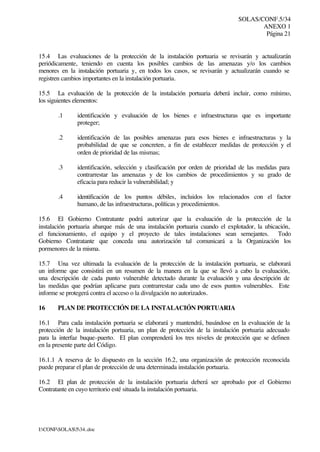 SOLAS/CONF.5/34
ANEXO 1
Página 21
I:CONFSOLAS534..doc
15.4 Las evaluaciones de la protección de la instalación portuaria se revisarán y actualizarán
periódicamente, teniendo en cuenta los posibles cambios de las amenazas y/o los cambios
menores en la instalación portuaria y, en todos los casos, se revisarán y actualizarán cuando se
registren cambios importantes en la instalación portuaria.
15.5 La evaluación de la protección de la instalación portuaria deberá incluir, como mínimo,
los siguientes elementos:
.1 identificación y evaluación de los bienes e infraestructuras que es importante
proteger;
.2 identificación de las posibles amenazas para esos bienes e infraestructuras y la
probabilidad de que se concreten, a fin de establecer medidas de protección y el
orden de prioridad de las mismas;
.3 identificación, selección y clasificación por orden de prioridad de las medidas para
contrarrestar las amenazas y de los cambios de procedimientos y su grado de
eficacia para reducir la vulnerabilidad; y
.4 identificación de los puntos débiles, incluidos los relacionados con el factor
humano, de las infraestructuras, políticas y procedimientos.
15.6 El Gobierno Contratante podrá autorizar que la evaluación de la protección de la
instalación portuaria abarque más de una instalación portuaria cuando el explotador, la ubicación,
el funcionamiento, el equipo y el proyecto de tales instalaciones sean semejantes. Todo
Gobierno Contratante que conceda una autorización tal comunicará a la Organización los
pormenores de la misma.
15.7 Una vez ultimada la evaluación de la protección de la instalación portuaria, se elaborará
un informe que consistirá en un resumen de la manera en la que se llevó a cabo la evaluación,
una descripción de cada punto vulnerable detectado durante la evaluación y una descripción de
las medidas que podrían aplicarse para contrarrestar cada uno de esos puntos vulnerables. Este
informe se protegerá contra el acceso o la divulgación no autorizados.
16 PLAN DE PROTECCIÓN DE LA INSTALACIÓN PORTUARIA
16.1 Para cada instalación portuaria se elaborará y mantendrá, basándose en la evaluación de la
protección de la instalación portuaria, un plan de protección de la instalación portuaria adecuado
para la interfaz buque-puerto. El plan comprenderá los tres niveles de protección que se definen
en la presente parte del Código.
16.1.1 A reserva de lo dispuesto en la sección 16.2, una organización de protección reconocida
puede preparar el plan de protección de una determinada instalación portuaria.
16.2 El plan de protección de la instalación portuaria deberá ser aprobado por el Gobierno
Contratante en cuyo territorio esté situada la instalación portuaria.
 