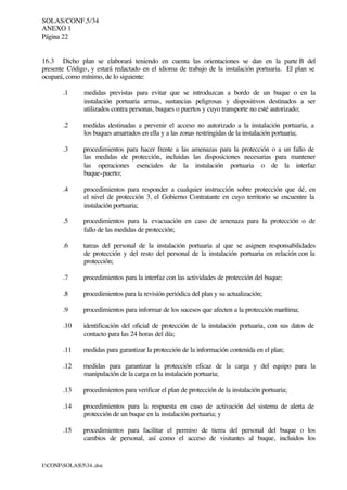 SOLAS/CONF.5/34
ANEXO 1
Página 22
I:CONFSOLAS534..doc
16.3 Dicho plan se elaborará teniendo en cuenta las orientaciones se dan en la parte B del
presente Código, y estará redactado en el idioma de trabajo de la instalación portuaria. El plan se
ocupará, como mínimo, de lo siguiente:
.1 medidas previstas para evitar que se introduzcan a bordo de un buque o en la
instalación portuaria armas, sustancias peligrosas y dispositivos destinados a ser
utilizados contra personas, buques o puertos y cuyo transporte no esté autorizado;
.2 medidas destinadas a prevenir el acceso no autorizado a la instalación portuaria, a
los buques amarrados en ella y a las zonas restringidas de la instalación portuaria;
.3 procedimientos para hacer frente a las amenazas para la protección o a un fallo de
las medidas de protección, incluidas las disposiciones necesarias para mantener
las operaciones esenciales de la instalación portuaria o de la interfaz
buque-puerto;
.4 procedimientos para responder a cualquier instrucción sobre protección que dé, en
el nivel de protección 3, el Gobierno Contratante en cuyo territorio se encuentre la
instalación portuaria;
.5 procedimientos para la evacuación en caso de amenaza para la protección o de
fallo de las medidas de protección;
.6 tareas del personal de la instalación portuaria al que se asignen responsabilidades
de protección y del resto del personal de la instalación portuaria en relación con la
protección;
.7 procedimientos para la interfaz con las actividades de protección del buque;
.8 procedimientos para la revisión periódica del plan y su actualización;
.9 procedimientos para informar de los sucesos que afecten a la protección marítima;
.10 identificación del oficial de protección de la instalación portuaria, con sus datos de
contacto para las 24 horas del día;
.11 medidas para garantizar la protección de la información contenida en el plan;
.12 medidas para garantizar la protección eficaz de la carga y del equipo para la
manipulación de la carga en la instalación portuaria;
.13 procedimientos para verificar el plan de protección de la instalación portuaria;
.14 procedimientos para la respuesta en caso de activación del sistema de alerta de
protección de un buque en la instalación portuaria; y
.15 procedimientos para facilitar el permiso de tierra del personal del buque o los
cambios de personal, así como el acceso de visitantes al buque, incluidos los
 
