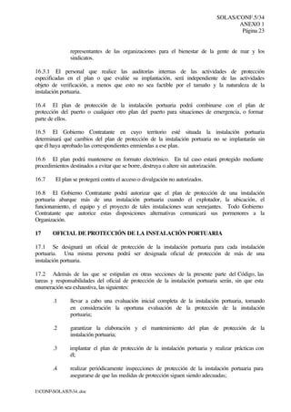 SOLAS/CONF.5/34
ANEXO 1
Página 23
I:CONFSOLAS534..doc
representantes de las organizaciones para el bienestar de la gente de mar y los
sindicatos.
16.3.1 El personal que realice las auditorías internas de las actividades de protección
especificadas en el plan o que evalúe su implantación, será independiente de las actividades
objeto de verificación, a menos que esto no sea factible por el tamaño y la naturaleza de la
instalación portuaria.
16.4 El plan de protección de la instalación portuaria podrá combinarse con el plan de
protección del puerto o cualquier otro plan del puerto para situaciones de emergencia, o formar
parte de ellos.
16.5 El Gobierno Contratante en cuyo territorio esté situada la instalación portuaria
determinará qué cambios del plan de protección de la instalación portuaria no se implantarán sin
que él haya aprobado las correspondientes enmiendas a ese plan.
16.6 El plan podrá mantenerse en formato electrónico. En tal caso estará protegido mediante
procedimientos destinados a evitar que se borre, destruya o altere sin autorización.
16.7 El plan se protegerá contra el acceso o divulgación no autorizados.
16.8 El Gobierno Contratante podrá autorizar que el plan de protección de una instalación
portuaria abarque más de una instalación portuaria cuando el explotador, la ubicación, el
funcionamiento, el equipo y el proyecto de tales instalaciones sean semejantes. Todo Gobierno
Contratante que autorice estas disposiciones alternativas comunicará sus pormenores a la
Organización.
17 OFICIAL DE PROTECCIÓN DE LA INSTALACIÓN PORTUARIA
17.1 Se designará un oficial de protección de la instalación portuaria para cada instalación
portuaria. Una misma persona podrá ser designada oficial de protección de más de una
instalación portuaria.
17.2 Además de las que se estipulan en otras secciones de la presente parte del Código, las
tareas y responsabilidades del oficial de protección de la instalación portuaria serán, sin que esta
enumeración sea exhaustiva, las siguientes:
.1 llevar a cabo una evaluación inicial completa de la instalación portuaria, tomando
en consideración la oportuna evaluación de la protección de la instalación
portuaria;
.2 garantizar la elaboración y el mantenimiento del plan de protección de la
instalación portuaria;
.3 implantar el plan de protección de la instalación portuaria y realizar prácticas con
él;
.4 realizar periódicamente inspecciones de protección de la instalación portuaria para
asegurarse de que las medidas de protección siguen siendo adecuadas;
 