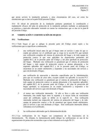 SOLAS/CONF.5/34
ANEXO 1
Página 25
I:CONFSOLAS534..doc
que presta servicio la instalación portuaria y otras circunstancias del caso, así como las
orientaciones que se dan en la parte B del presente Código.
18.4 El oficial de protección de la instalación portuaria garantizará la coordinación e
implantación eficaces del plan de protección de la instalación portuaria mediante su participación
en prácticas a intervalos adecuados, teniendo en cuenta las orientaciones que se dan en la parte B
del presente Código.
19 VERIFICACIÓN Y CERTIFICACIÓN DE BUQUES
19.1 Verificaciones
19.1.1 Todo buque al que se aplique la presente parte del Código estará sujeto a las
verificaciones que se especifican a continuación:
.1 una verificación inicial antes de que el buque entre en servicio o antes de que se
expida por primera vez el certificado que se exige en la sección 19.2, que incluirá
una verificación completa del sistema de protección del buque y de todo equipo de
protección conexo al que sean aplicables las disposiciones pertinentes del
capítulo XI-2, de la presente parte del Código y del plan aprobado de protección
del buque. Mediante esta verificación se garantizará que el sistema de protección
del buque y todo equipo de protección conexo se ajustan plenamente a los
requisitos aplicables del capítulo XI-2 y de la presente parte del Código, se
encuentran en un estado satisfactorio y responden a las necesidades del servicio a
que está destinado el buque;
.2 una verificación de renovación a intervalos especificados por la Administración,
pero que no excedan de cinco años, excepto cuando sea aplicable la sección 19.3.
Mediante esta verificación se garantizará que el sistema de protección del buque y
todo equipo de protección conexo se ajustan plenamente a los requisitos aplicables
del capítulo XI-2, de la presente parte del Código y del plan de protección del
buque aprobado, se encuentran en un estado satisfactorio y responden a las
necesidades del servicio a que está destinado el buque;
.3 al menos una verificación intermedia. Si sólo se lleva a cabo una verificación
intermedia, ésta tendrá lugar entre la segunda y la tercera fecha de vencimiento
anual del certificado, según se define en la regla I/2 n). Esta verificación
intermedia incluirá una inspección del sistema de protección del buque y de todo
equipo de protección conexo, a fin de garantizar que siguen siendo satisfactorios
para el servicio a que está destinado el buque. Esta verificación intermedia deberá
refrendarse en el certificado;
.4 las verificaciones adicionales que la Administración decida.
19.1.2 Las verificaciones de los buques son competencia de los funcionarios de la
Administración. No obstante, la Administración podrá delegar las verificaciones en una de las
organizaciones de protección reconocidas a que se hace referencia en la regla XI-2/1.
 