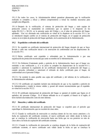 SOLAS/CONF.5/34
ANEXO 1
Página 26
I:CONFSOLAS534..doc
19.1.3 En todos los casos, la Administración deberá garantizar plenamente que la verificación
realizada es completa y eficaz y deberá comprometerse a tomar las medidas necesarias para
cumplir esta obligación.
19.1.4 Después de la verificación, el sistema de protección del buque y todo equipo de
protección conexo se mantendrán en condiciones que se ajusten a lo dispuesto en las
reglas XI-2/4.2 y XI-2/6, en la presente parte del Código y en el plan de protección del buque
aprobado. Una vez efectuada una verificación en virtud de lo dispuesto en la sección 19.1.1, no
se introducirá ningún cambio en el sistema de protección del buque, en el equipo de protección
conexo ni en el plan de protección del buque aprobado, sin la autorización de la Administración.
19.2 Expedición o refrendo del certificado
19.2.1 Se expedirá un certificado internacional de protección del buque después de que se haya
llevado a cabo una verificación inicial o de renovación de conformidad con las disposiciones de
la sección 19.1.
19.2.2 Dicho certificado será expedido o refrendado por la Administración o por una
organización de protección reconocida que actúe en nombre de la Administración.
19.2.3 Un Gobierno Contratante podrá, a petición de la Administración, hacer que el buque sea
sometido a una verificación y, si a su juicio se cumplen las disposiciones de la sección 19.1.1,
expedirá o autorizará la expedición de un certificado internacional de protección del buque y,
cuando proceda, refrendará o autorizará el refrendo de dicho certificado para el buque, de
conformidad con el presente Código.
19.2.3.1 Se remitirá lo antes posible una copia del certificado y del informe de la verificación a
la Administración solicitante.
19.2.3.2 El certificado así expedido incluirá una declaración de que se ha expedido a petición de
la Administración y tendrá la misma validez y gozará del mismo reconocimiento que el expedido
en virtud de la sección 19.2.2.
19.2.4 El certificado internacional de protección del buque se ajustará al modelo que figura en el
apéndice del presente Código. Si el idioma utilizado no es el español, el francés ni el inglés, el
texto incluirá una traducción a uno de estos idiomas.
19.3 Duración y validez del certificado
19.3.1 El certificado internacional de protección del buque se expedirá para el periodo que
especifique la Administración, que no excederá de cinco años.
19.3.2 Cuando la verificación de renovación se concluya dentro de los tres meses anteriores a la
fecha de expiración del certificado existente, el nuevo certificado será válido desde la fecha en
que se concluya la verificación de renovación hasta una fecha que no sea posterior en más de
cinco años a la fecha de expiración del certificado existente.
19.3.2.1 Cuando la verificación de renovación se concluya después de la fecha de expiración del
certificado existente, el nuevo certificado será válido desde la fecha en que se concluya la
 