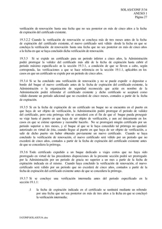 SOLAS/CONF.5/34
ANEXO 1
Página 27
I:CONFSOLAS534..doc
verificación de renovación hasta una fecha que no sea posterior en más de cinco años a la fecha
de expiración del certificado existente.
19.3.2.2 Cuando la verificación de renovación se concluya más de tres meses antes de la fecha
de expiración del certificado existente, el nuevo certificado será válido desde la fecha en que se
concluya la verificación de renovación hasta una fecha que no sea posterior en más de cinco años
a la fecha en que se haya concluido dicha verificación de renovación.
19.3.3 Si se expide un certificado para un periodo inferior a cinco años, la Administración
podrá prorrogar la validez del certificado más allá de la fecha de expiración hasta cubrir el
periodo máximo especificado en la sección 19.3.1, a condición de que se lleven a cabo, según
corresponda, las verificaciones a que se hace referencia en la sección 19.1.1, aplicables en los
casos en que un certificado se expide por un periodo de cinco años.
19.3.4 Si se ha concluido una verificación de renovación y no se puede expedir o depositar a
bordo del buque el nuevo certificado antes de la fecha de expiración del certificado existente, la
Administración o la organización de seguridad reconocida que actúe en nombre de la
Administración podrá refrendar el certificado existente y dicho certificado se aceptará como
válido durante un periodo adicional que no excederá de cinco meses, contados a partir de la fecha
de expiración.
19.3.5 Si en la fecha de expiración de un certificado un buque no se encuentra en el puerto en
que haya de ser objeto de verificación, la Administración podrá prorrogar el periodo de validez
del certificado, pero esta prórroga sólo se concederá con el fin de que el buque pueda proseguir
su viaje hasta el puerto en que haya de ser objeto de verificación, y aun así únicamente en los
casos en que se estime oportuno y razonable hacerlo. No se prorrogará ningún certificado por un
periodo superior a tres meses, y el buque al que se le haya concedido tal prórroga no quedará
autorizado en virtud de ésta, cuando llegue al puerto en que haya de ser objeto de verificación, a
salir de dicho puerto sin haber obtenido previamente un nuevo certificado. Cuando se haya
concluido la verificación de renovación, el nuevo certificado será válido por un periodo que no
excederá de cinco años, contados a partir de la fecha de expiración del certificado existente antes
de que se concediera la prórroga.
19.3.6 Todo certificado expedido a un buque dedicado a viajes cortos que no haya sido
prorrogado en virtud de las precedentes disposiciones de la presente sección podrá ser prorrogado
por la Administración por un periodo de gracia no superior a un mes a partir de la fecha de
expiración indicada en el mismo. Cuando haya concluido la verificación de renovación, el nuevo
certificado será válido por un periodo que no excederá de cinco años, contados a partir de la
fecha de expiración del certificado existente antes de que se concediera la prórroga.
19.3.7 Si se concluye una verificación intermedia antes del periodo especificado en la
sección 19.1.1:
.1 la fecha de expiración indicada en el certificado se sustituirá mediante un refrendo
por una fecha que no sea posterior en más de tres años a la fecha en que se concluyó
la verificación intermedia;
 