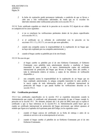 SOLAS/CONF.5/34
ANEXO 1
Página 28
I:CONFSOLAS534..doc
.2 la fecha de expiración podrá permanecer inalterada, a condición de que se lleven a
cabo una o más verificaciones adicionales, de modo que no se excedan los
intervalos máximos entre verificaciones prescritos en la sección 19.1.1.
19.3.8 Todo certificado expedido en virtud de lo prescrito en la sección 19.2 dejará de ser válido
en cualquiera de los casos siguientes:
.1 si no se concluyen las verificaciones pertinentes dentro de los plazos especificados
en la sección 19.1.1;
.2 si el certificado no se refrenda de conformidad con lo prescrito en las
secciones 19.1.1.3 y 19.3.7.1, en caso de que sean aplicables;
.3 cuando una compañía asuma la responsabilidad de la explotación de un buque que
no haya sido explotado por esa compañía anteriormente; y
.4 cuando el buque cambie su pabellón por el de otro Estado.
19.3.9 En caso de que:
.1 el buque cambie su pabellón por el de otro Gobierno Contratante, el Gobierno
Contratante cuyo pabellón tenía anteriormente derecho a enarbolar el buque
transmitirá lo antes posible a la nueva Administración copias del certificado
internacional de protección del buque que llevara el buque antes del cambio, o
toda la información relativa al mismo, y copias de los informes de verificación
disponibles, o
.2 una compañía asuma la responsabilidad de la explotación de un buque que no
haya explotado anteriormente, la antigua compañía transmitirá lo antes posible a
la nueva copias de toda información relativa al certificado internacional de
protección del buque o que pueda facilitar las verificaciones descritas en la
sección 19.4.2.
19.4 Certificación provisional
19.4.1 Los certificados especificados en la sección 19.2 se expedirán únicamente cuando la
Administración que expida el certificado esté plenamente convencida de que el buque cumple lo
prescrito en la sección 19.1. No obstante, después del 1 de julio de 2004, hasta que se expida el
certificado a que se hace referencia en la sección 19.1, la Administración podrá hacer que se
expida un certificado internacional de protección del buque provisional, que deberá ajustarse al
modelo que figura en el apéndice de la presente parte del Código, en los siguientes casos:
.1 cuando el buque carezca de certificado en su fecha de entrega o antes de su
entrada en servicio o de su reincorporación al servicio;
.2 cuando el buque cambie el pabellón de un Gobierno Contratante por el de otro
Gobierno Contratante;
 