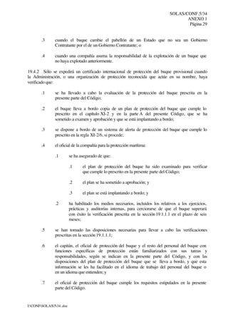 SOLAS/CONF.5/34
ANEXO 1
Página 29
I:CONFSOLAS534..doc
.3 cuando el buque cambie el pabellón de un Estado que no sea un Gobierno
Contratante por el de un Gobierno Contratante; o
.4 cuando una compañía asuma la responsabilidad de la explotación de un buque que
no haya explotado anteriormente.
19.4.2 Sólo se expedirá un certificado internacional de protección del buque provisional cuando
la Administración, o una organización de protección reconocida que actúe en su nombre, haya
verificado que:
.1 se ha llevado a cabo la evaluación de la protección del buque prescrita en la
presente parte del Código;
.2 el buque lleva a bordo copia de un plan de protección del buque que cumple lo
prescrito en el capítulo XI-2 y en la parte A del presente Código, que se ha
sometido a examen y aprobación y que se está implantando a bordo;
.3 se dispone a bordo de un sistema de alerta de protección del buque que cumple lo
prescrito en la regla XI-2/6, si procede;
.4 el oficial de la compañía para la protección marítima:
.1 se ha asegurado de que:
.1 el plan de protección del buque ha sido examinado para verificar
que cumple lo prescrito en la presente parte del Código;
.2 el plan se ha sometido a aprobación; y
.3 el plan se está implantando a bordo; y
.2 ha habilitado los medios necesarios, incluidos los relativos a los ejercicios,
prácticas y auditorías internas, para cerciorarse de que el buque superará
con éxito la verificación prescrita en la sección 19.1.1.1 en el plazo de seis
meses;
.5 se han tomado las disposiciones necesarias para llevar a cabo las verificaciones
prescritas en la sección 19.1.1.1;
.6 el capitán, el oficial de protección del buque y el resto del personal del buque con
funciones específicas de protección están familiarizados con sus tareas y
responsabilidades, según se indican en la presente parte del Código, y con las
disposiciones del plan de protección del buque que se lleva a bordo, y que esta
información se les ha facilitado en el idioma de trabajo del personal del buque o
en un idioma que entienden; y
.7 el oficial de protección del buque cumple los requisitos estipulados en la presente
parte del Código.
 