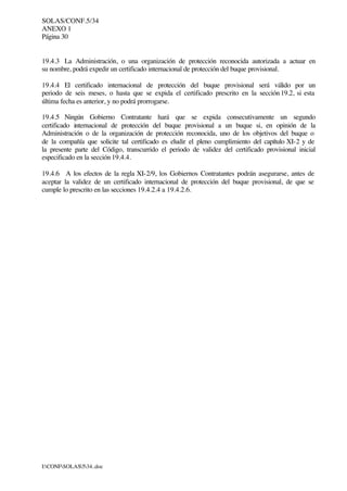 SOLAS/CONF.5/34
ANEXO 1
Página 30
I:CONFSOLAS534..doc
19.4.3 La Administración, o una organización de protección reconocida autorizada a actuar en
su nombre, podrá expedir un certificado internacional de protección del buque provisional.
19.4.4 El certificado internacional de protección del buque provisional será válido por un
periodo de seis meses, o hasta que se expida el certificado prescrito en la sección 19.2, si esta
última fecha es anterior, y no podrá prorrogarse.
19.4.5 Ningún Gobierno Contratante hará que se expida consecutivamente un segundo
certificado internacional de protección del buque provisional a un buque si, en opinión de la
Administración o de la organización de protección reconocida, uno de los objetivos del buque o
de la compañía que solicite tal certificado es eludir el pleno cumplimiento del capítulo XI-2 y de
la presente parte del Código, transcurrido el periodo de validez del certificado provisional inicial
especificado en la sección 19.4.4.
19.4.6 A los efectos de la regla XI-2/9, los Gobiernos Contratantes podrán asegurarse, antes de
aceptar la validez de un certificado internacional de protección del buque provisional, de que se
cumple lo prescrito en las secciones 19.4.2.4 a 19.4.2.6.
 