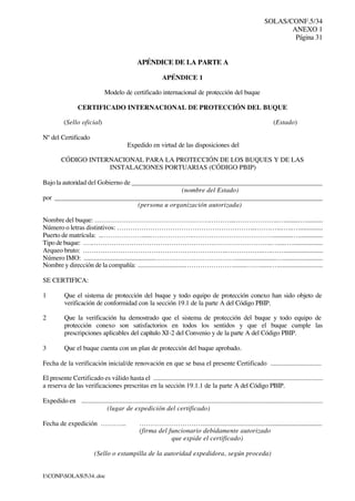 SOLAS/CONF.5/34
ANEXO 1
Página 31
I:CONFSOLAS534..doc
APÉNDICE DE LA PARTE A
APÉNDICE 1
Modelo de certificado internacional de protección del buque
CERTIFICADO INTERNACIONAL DE PROTECCIÓN DEL BUQUE
(Sello oficial) (Estado)
Nº del Certificado
Expedido en virtud de las disposiciones del
CÓDIGO INTERNACIONAL PARA LA PROTECCIÓN DE LOS BUQUES Y DE LAS
INSTALACIONES PORTUARIAS (CÓDIGO PBIP)
Bajo la autoridad del Gobierno de _________________________________________________________
(nombre del Estado)
por _________________________________________________________________________________
(persona u organización autorizada)
Nombre del buque: …………………………………………….………...………………..….........…...........
Número o letras distintivos: ……………………………………………………...…….…...…..…...............
Puerto de matrícula: ..……………….....……………….………………………………............…...............
Tipo de buque: ….……………………………………………….……………………..….....…...................
Arqueo bruto: ………………………………………………………..……………..….……........................
Número IMO: ...........................................……………………………….........................….........................
Nombre y dirección de la compañía: ............................…………………........…….......…...........................
SE CERTIFICA:
1 Que el sistema de protección del buque y todo equipo de protección conexo han sido objeto de
verificación de conformidad con la sección 19.1 de la parte A del Código PBIP.
2 Que la verificación ha demostrado que el sistema de protección del buque y todo equipo de
protección conexo son satisfactorios en todos los sentidos y que el buque cumple las
prescripciones aplicables del capítulo XI-2 del Convenio y de la parte A del Código PBIP.
3 Que el buque cuenta con un plan de protección del buque aprobado.
Fecha de la verificación inicial/de renovación en que se basa el presente Certificado ...............................
El presente Certificado es válido hasta el ....................................................................................................
a reserva de las verificaciones prescritas en la sección 19.1.1 de la parte A del Código PBIP.
Expedido en ................................................................................................................................................
(lugar de expedición del certificado)
Fecha de expedición ………... ………………………..........................................................................
(firma del funcionario debidamente autorizado
que expide el certificado)
(Sello o estampilla de la autoridad expedidora, según proceda)
 